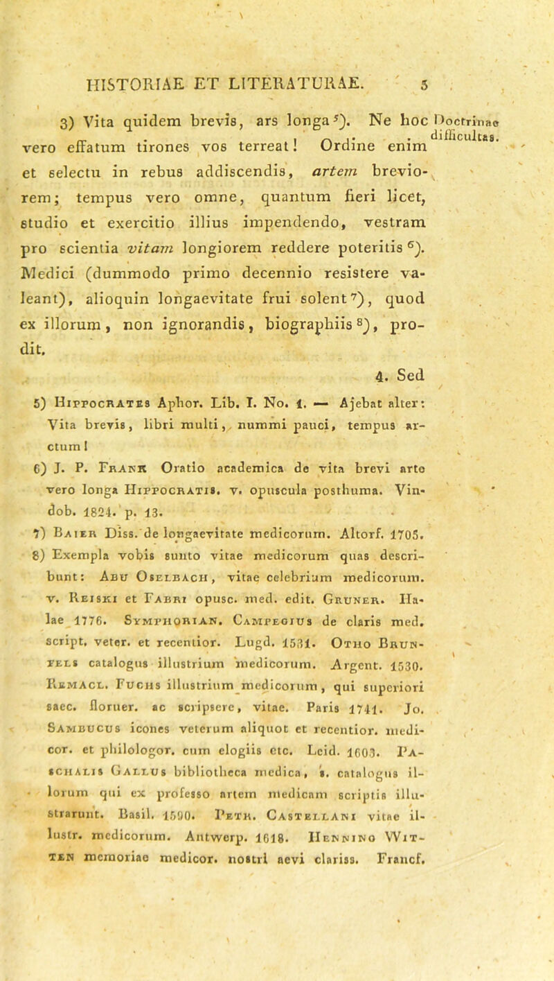 3) Vita quidem brevis, ars longa5). Ne hoc Ooctrinae vero effatum tirones vos terreat! Ordine enim 1CU t£S' et selectu in rebus addiscendis, artem brevio- rem; tempus vero omne, quantum fieri licet, studio et exercitio illius impendendo, vestram pro 6cientia vitam longiorem reddere poteritis 6). Medici (dummodo primo decennio resistere va- leant), alioquin longaevitate frui solent7), quod ex illorum, non ignorandis, biograpbiis8), pro- dit. 4. Sed 5) Hippocrates Aphor. Lib. I. No. 4. — Ajebat alter: Vita brevia, libri multi,, nummi pauci, tempus ar- ctum ! 6) J. P. Frakk Oratio academica de vita brevi arte vero longa Hippocratis, v. opuscula posthuma. Vin* dob. 1824.'p. 13. 7) Baier Diss. de longaevitate medicorum. Altorf. 1705. 8) Exempla vobis sunto vitae medicorum quas descri- bunt: Abu Oselbacii, vitae celebrium medicorum, v. Reiski et Fabri opusc. med. edit. Gruner. Ila* lae 1776. Symphorian. Campeoius de claris med. script. veter, et recentior. Lugd. 1531. Otho Brun- pels catalogus illustrium medicorum. Argcnt. 1530. liiiMAci. Fucus illustrium medicorum, qui superiori sacc. iloruer. ac scripsere, vitae. Paris 1741. Jo. Sambucus icones veterum aliquot et recentior. medi- cor. et philologor. cum elogiis ctc. Lcid. 1603. Pa- schaiis Galeus bibliotheca medica, s. catalogus il- • lo rum qui ex professo artem medicam scriptis illu- strarunt. Basii. 1590. Petr. Castei.lani vitae il- lusir. medicorum. Antwerp. 1618. IIennino Wit- ten memoriae medicor, nostri aevi clariss. Francf.