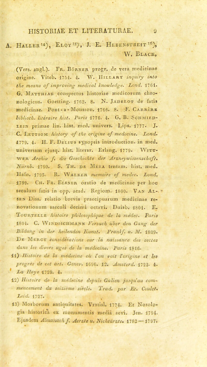 A. Haller14), Elqyij), J. E. Hebenbtreit i6), W. Beack, (Vers. angi.)* Fr. Borner progr. de vera medicinae origine. Viteb. 1754. 4. W. IIiliART inquiry into the means of improving medical hnowledge. Lond. 1761. G. Matthiae conspectus historiae medicorum chro- nologicus. Goetting. 1762. 8. N. Jadelot de fatis medicinae. Pont - a * Mousson. 1766. 8. ;F. Carrerr biblioth. literaire hist. raris 1776. 4. G. B. Schmied- Ieik primae lin. hist. med. univers. Lips. 1777. J. C. Lettsom history of the origine of medecine. Lond. 1779. 4. H. F. Delius synopsis introduction. in med, universam ejusq. hist. literar. Erlang. 1779* Witt- Wer Archio f. die Geschichte der Arz.neywissensch.aft. Niirnb. 1790. S. Th. de Meza tentam, liist. med. Ilafn. 1795. R. Walker memoirs of medcc. Lond. 1799. Ch. Fr. Elsner oratio de medicinae per hoc seculum fatis in opp. acad. Regiom- 1800. Van Al* sen Diss. relatio brevis praecipuarum medicinae re* novationum saeculi decimi octavi. Duisb. 1801. E. Tourtelle histoire philosophique de la medec. Paris 1804. C. Wikdisciimabn Versuch iiber den Gang der Bildung in der hcilenden Kunst. Franhf. a. M. 1809. De Mercy considerations sur la naissance des sectes dans les dioers ages de la medecine. Faris 1816. 11) Histoire de lu medecine oii Vvn ooit Vorigine et les progres de cet art. Geneo. 1696. 12. Amsterd. 1723. 4- 1 La Jlaye 1729. 4. 12) Histoire de la medecine depuis Galien jusquau com~ mencement da seizicme siecle. '1 iad. par Lt. Coalet. Lei<l. 1727. % 13) Morborum antiquitates. Vratisl. 1774. Et Nosolo- gia historica ex monumentis medii aevi. Jcn. 1794. Ejusdem Almana ch f Aerzle u, Nichtdrztc. 1782 — 1797.