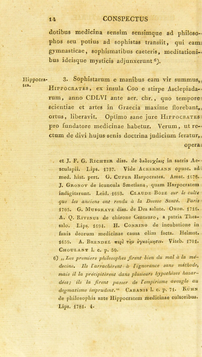 Hippocra- tes. dotibus medicina sensim sensimque ad philoso- phos seu potius ad sophistas transiit, qui eam gymnasticae, sophismatibus caeteris, meditationi- bus ideisque mysticis adjunxerunt 6). t 3. Sophistarum e manibus eam vir summus,. •/ ' Hippocrates, ex insula Coo e stirpe Asclepiada-- rum, anno CDLVI ante aer. chr. , quo tempore scientiae et artes in Graecia maxime florebant,, ortus, liberavit. Optimo sane jure Hippocrates pro fundatore medicinae habetur. Verum, ut re- ctum de divi hujus senis doctrina judicium feratur,, operai et J. F. G. Richter diss. de 8«5ovyious in sacris Ae- sculapii. Lips. 1737. Vide Ackermann opusc. ad. med. hist. pert. G. Cuper Harpocrates. Amst. 1676. J. Gronov de icuncula Smetiana, quam Harpocratem indigitarunt. Leid. 1693. Claude Boze sur le culte que les anciens ont rendu d la Deesse Sante. Paris 1705. G. Musgrave diss. de Dea salute. Oxon. 1716. A. Q. Rivinus de chirone Centauro, a patria Thes- salo. Lips. 1694. H. Cobriho de incubatione in fanis deorum medicinae causa olim facta. Helmst. 1659« A. Brendel irspi t>)v syKOi^ojffiv. Viteb. 1701. Choulant 1. c. p. 50. 6) „ Les prerniers philosop/ies Jlrent hien du mal d la me- decine. Iis l’ arracherent a- 1’ignorance sans methode, mais il la precipiterent dans plusieurs hypotheses hazar- decs; iis la Jirent passer de Tevnpirisme aveugle au dogmatisme imprudent. “ Caranis 1. c. p. 71* Kuhn de philosophis ante Hippocratem medicinae cultoribus. Lips. 1781* 4« /