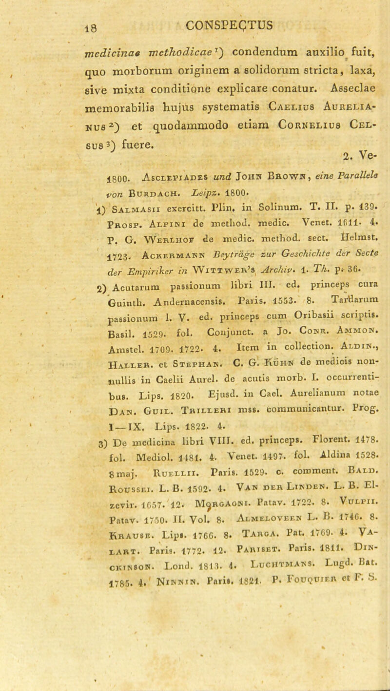 medicina* methodicae1') condendum auxilio fuit, quo morborum originem a solidorum stricta, laxa, sive mixta conditione explicare conatur. Asseclae memorabilis hujus systematis Caelius Aurelia- nus2) et quodammodo etiam Cornelius Cel- sus 3) fuere. J 2. Ve- 1800. Asclepiades und John Brown, eine Parallelo von Burdach. Leipz. 1800* 1) SalmAsii exercitt. Plin. in Solinum. T. II. p. 139. Prosp. Alpini de metliod. medie. Venet. lfill- 4« P. G. Werlhoe de medie, method. sect. Helmst. 1723* AckermANN Beytrage zur Geschichte der Secte der Empiriker in Wittwer’s Archiv. 1. Th. p. 36. Acutarum passionum iibri III. ed. princeps cura Guintb. Andernacensis. Paiis. 1553. 8. TarHarum passionum I. V. ed. princeps cum Oribasii scriptis. Basii. 1529* fol. Conjunct. a Jo. Conii. Ammon, Amstel. 1709. 1722- 4. Item in collection. Aldin., Haller. et Stephab. C. G. Kuhn de medicis non- nullis in Caelii Aurei, de acutis morb. I. occurrenti- bus. Lips. 1820. Ejusd. in Cael. Aurelianum notae Dan. Guil. Thilleri mss. communicantur. Prog. I—IX. Lips. 1822. 4. 3) De medicina libri VIII. ed. princeps. Florent. 14/8. fol. Mediol. 1481. 4. Venet. 1497. fol. Aldina 1528. gmaj. Ruellii. Paris. 1529- c. comment. Bald. Roussei. L. B. 1592- 4. Van der Linden. L. B. El- zevir. 1057. 12* M^RoAoni. Pntav. 1722. 8. Vulpii. Patav. 1750. II. Vol. 8. Almeloveen L. B. 1740. 8. Rrause. Lips. 1700. 8« Targa. Pat. 1709. 4. Va- lART. Paris. 1772. 12. Paribet. Paris. 1811. Din- ckinson. Lond. 1813. 4. LucHTMAns. Lugd. Bat. 1785. 4. Ninnin. Paris. 1821. P* Fouquier et F. 8.