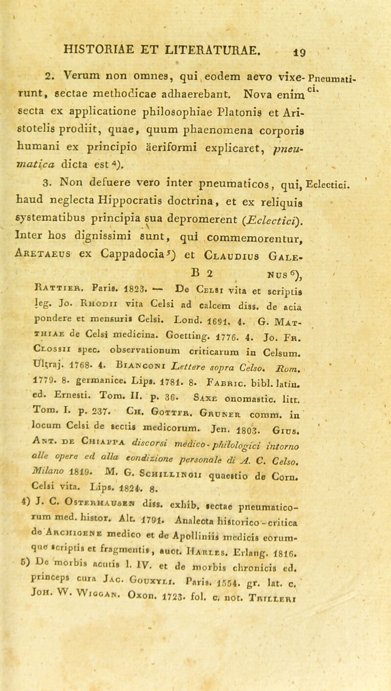 2. Verum non omnes, qui eodem aevo vixe- Pneumati- runt, sectae methodicae adhaerebant. Nova enimC1‘ secta ex applicatione philosophiae Platonis et Ari- stotelis prodiit, quae, quum phaenomena corporis humani ex principio aeriformi explicaret, pneu- matica dicta est 4). , 3. Non defuere vero inter pneumaticos, qui, Eclectici. haud neglecta Hippocratis doctrina, et ex reliquis systematibus principia sua depromerent (Eclectici). Inter hos dignissimi sunt, qui commemorentur, Aretaeus ex Cappadocia*) et Claudius Gale- B 2 nus6), ' Rattier. Paris. 1823. •— De Celsi vita et scriptis leg. Jo. Rhodii vita Celsi ad calcem diss. de acia pondere et mensuris Celsi. Lond. 1691, 4. G. Mat- thiae de Celsi medicina. Goetting. 1776. 4. Jo. Fh. Clossii spec. observationum criticarum in Celsum. Uit;raj. 1768- 4. Bianconi Lettere sopra Celso. Rom. 1779. 8. germanice. Lips. 1781. 8. Fabric. bibi, latin. ed. Ernesti. Tom. II. p. 36- Saxe onomastic. litt. Tom. I. p. 237. Ch. Gotteh. Ghokeii coram, in locum Celsi de sectis medicorum. Jen. 1803. Gius. Ant. de Chiappa discorsi medico-philologici intorno alie opere ecl alia condizione personale di A. C. Celso. Mila.no 1819. M. G. Schillinoii quaestio de Corn. Celsi vita. Lips. 1824. 8. 4) J. C. Osterhausen diss. exhib. sectae pneumatico- rum med. histor. Alt. 1791. Analecta historico - critica de Archigene medico et de Apolliniis medicis eorum, que scriptis et fragmentis, auct. Haries. Erlang. 1816. u) Do moibis acutis 1. IV. et de morbis chronicis ed. princeps cura Jac. Gouxyli. Paris. 1554. gr. lat. c. Joh. W. Wiggan. Oxon. 1723. fol. c. not. Tnrti.Enr