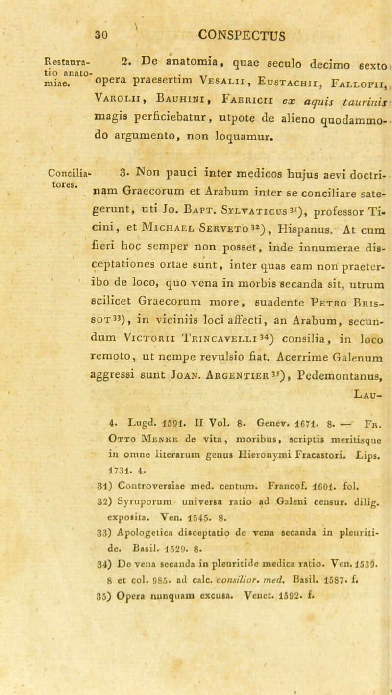 \ I Restaura- 2. De anatomia, quae seculo decimo 6exto tio anato- „r miae. °Pera praeserLim Vesalii, Eustachii, Fallopii, Varolii , Bauhini , Fabricii ex aquis taurinis magis perficiebatur, utpote de alieno quodammo- do argumento, non loquamur. Concilia- 3- Non pauci inter medicos hujus aevi doctri- nam Graecorum et Arabum inter se conciliare sate- gerunt, uti Jo. Bapt. Sylvaticus3I), professor Ti- cini, et Michael Serveto32), Hispanus, At cum. fieri hoc semper non posset, inde innumerae dis- - » ceptationes ortae sunt, inter quas eam non praeter- ibo de loco, quo vena in morbis secanda sit, utrum scilicet Graecorum more, suadente Petro Bris- 80T33), in viciniis loci affecti, an Arabum, secun- dum Victorii Trincavelli 3*_) consilia, in loco remoto, ut nempe revulsio fiat. Acerrime Galenum aggressi sunt Joan. Argentier 3J), Pedemontanus, Lau- 4. Lugd. 1591. II Vol. 8. Genev. 1671. 8. — Fr. Otto Menke de vita, moribus, scriptis meritisque in omne literarum genus Hieronymi Fracastori. Lips. 1731. 4. 31) Controversiae med. centum. Francof. 1601. fol. 32) Syruporum universa ratio ad Galeni censur. dilig. exposita. Yen. 1545. 8. 33) Apologetica disceptatio de vena secanda in pleuriti- de. Basii. 1529. 8. 34) Do vena secanda in plcuritide medica ratio. Ven. 1539. 8 et coi. 985- ad calc. consilior, med. Basii. 1587» f. 35) Opera nunquam excusa. Yenet. 1592* f.