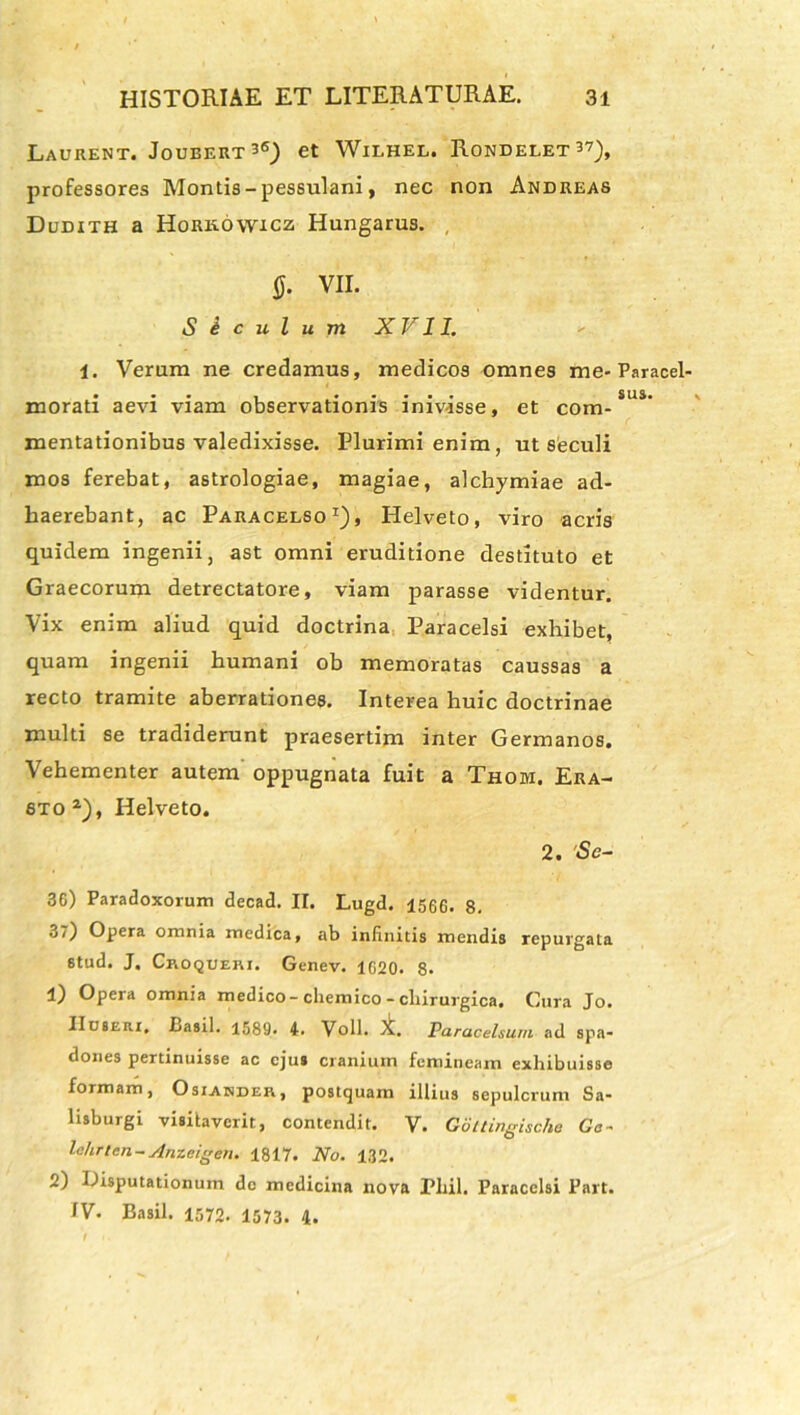 Laurent. Joubert^6) et Wilhel. Rondelet^7), professores Montis - pessulani, nec non Andreas Dudith a Hork.6\vxcz Hungarus. , 0. VII. Siculum XVII. 1. Verum ne credamus, medicos omnes me-Paracel- morati aevi viam observationis inivisse, et com- mentationibus valedixisse. Plurimi enim, ut seculi mos ferebat, astrologiae, magiae, alchymiae ad- haerebant, ac Paracelso1), Helveto, viro acris quidem ingenii, ast omni eruditione destituto et Graecorum detrectatore, viam parasse videntur. Vix enim aliud quid doctrina Paracelsi exhibet, quam ingenii humani ob memoratas caussas a recto tramite aberrationes. Interea huic doctrinae multi se tradiderunt praesertim inter Germanos. Vehementer autem oppugnata fuit a Thom. Era- 8to2), Helveto. 2. 'Se- 36) Paradoxorum decad. II. Lugd. 1566. 8. 37) Opera omnia medica, ab infinitis mendis repurgata stud. J, Croqueri. Genev. 1620. 8- 1) Opera omnia medico- chemico -chirurgica. Cura Jo. IIcseiii, Basii. 1589. 4. Voll. X. Paracelsum ad spa- dones pertinuisse ac ejus cranium femineam exhibuisse formam, Osiander, postquam illius sepulcrum Sa- lisburgi visitaverit, contendit. V. Gottingische Ca- lehr/en-Anzeigen. 1817. No. 132. 2) Disputationum do medicina nova Pliil. Paracelsi Part. IV. Basii. 1572. 1573. 4.