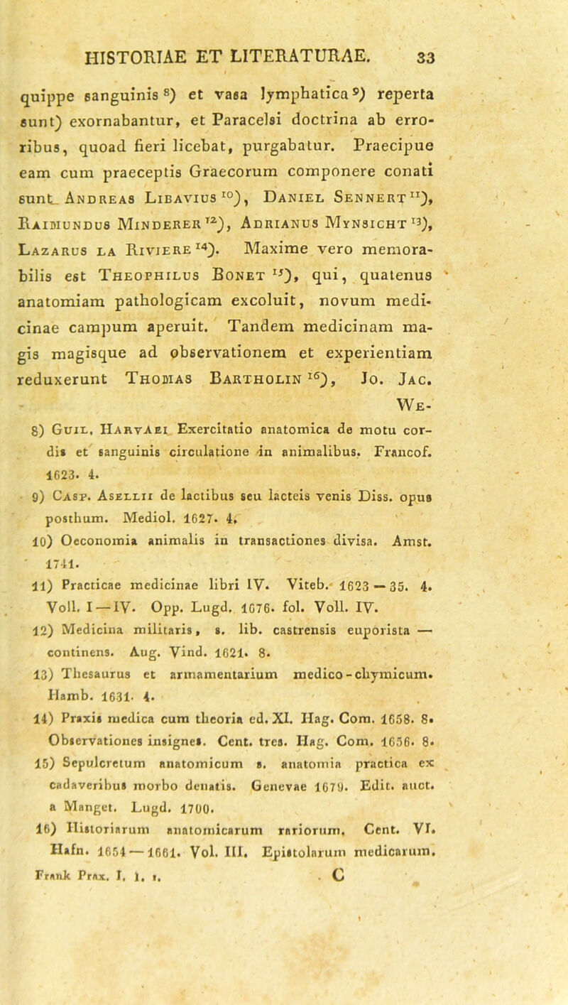 quippe sanguinis8) et vaea lymphatica9) reperta sunt) exornabantur, et Paracelsi doctrina ab erro- ribus, quoad fieri licebat, purgabatur. Praecipue eam cum praeceptis Graecorum componere conati 6unL Andreas Libavius10), Daniel Sennert11), Raidiundus Minderer12), Adrianus Mynsicht^), Lazarus la Riviere14). Maxime vero memora- bilis est Theophilus Bonet 1j)» qui, quatenus anatomiam pathologicam excoluit, novum medi- cinae campum aperuit. Tandem medicinam ma- gis magisque ad observationem et experientiam reduxerunt Thobias Barxhoein i6), Jo. Jac. We- 8) Guxr. HarvAei Exercitatio anatomica de motu cor- di* et sanguinis circulatione -in animalibus, Francof. 1623. 4. 9) Casp. Asellix de lactibus seu lacteis venis Diss. opus posthum. Mediol. 1627. 4, 10) Oeconomia animalis in transactiones divisa. Amst. 1741. 11) Practicae medicinae libri IV. Viteb. 1623 — 35. 4. Voll. I — IV- Opp. Lugd, 1676. fol. Voll. IV. 12) Medicina militaris, s. lib. castrensis euporista — continens. Aug. Vind. 1621» 8. 13) Thesaurus et armamentarium medico-chymicum. Hamb. 1631- 4- 14) Praxis medica cum theoria ed. XI. Hag. Com. 1658. 8- Observationes insigne». Cent. tres. Ilag. Com. 1656. 8* 15) Sepulcretum anatomicum s. anatomia practica ex cadaveribus morbo denatis. Genevae 1679. Edit. auct. a Manget, Lugd. 1700. 16) Historiarum anatomicarum rariorum. Cent. VL ilafn. 1654 —1661. Vol. III. Epiuolarum medicarum. Frank PrAx. I, 1. i. . C