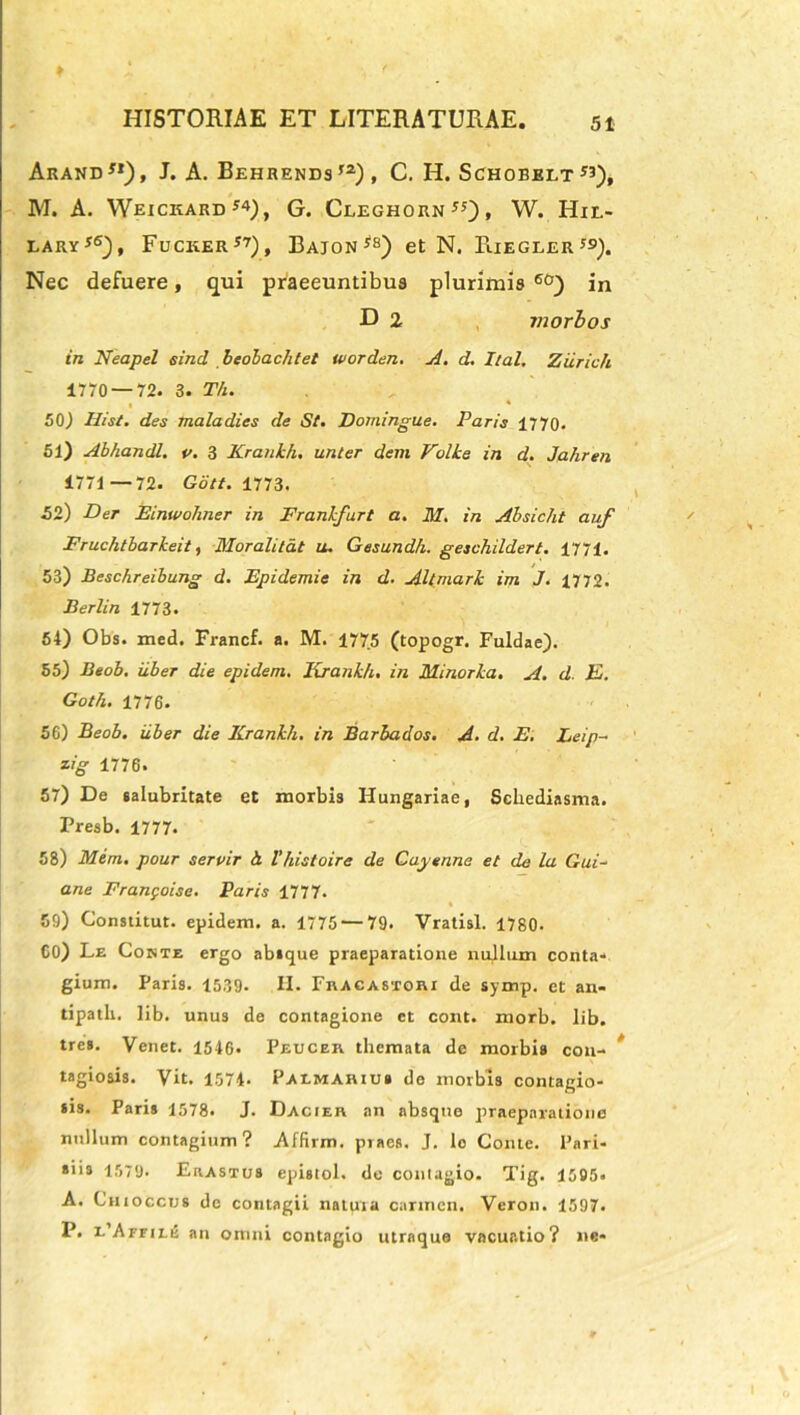 ArAND*1), J. A. BEHRENDS,2)f C. H. SCHOBBLT ”), M. A. Weickard*4), G. Cleghorn55), W. Hie- lary i Fucker57), Bajon*8) et N. RiEGLERJS). Nec defuere, qui praeeuntibus plurimis 60) in D 2 morbos in Neapel sind beolachtet worden. A. d. hal. Ziirich 1770 — 72. 3. Th. « ■* * 50) His/. des maladies de St. Domingue. Paris 1770. 51) Abhandl. v. 3 Krankh. unler dem Volke in d. Jahren 1771 —72. Gcitt. 1773. £2) Der Einwohner in Frankfart a. M. in Ahsicht auf Fruchtbarkeit, Moralitat u. Gesundh. geschilderl. 1771. 53) Beschreibung d. Epidemie in d. Altmark im J. 1772. Berlin 1773. 54) Obs. med. Francf. a. M. 1775 (topogr. Fuldae). 55) Beob. uber die epidem. Krankh. in Minorka. A. d. E. Goth. 1776. 56) Beob. iiber die Krankh. in Barbados. A. d. E. Eeip- zig 1776. 57) De salubritate et morbis Hungariae, Schediasma. Presb. 1777. 58) Mem. pour servir h. Vhistoire de Cayenna et de la Gui- ane Frangoise. Paris 1777. 59) Constitut. epidem. a. 1775 — 79. Vratisl. 1780. C0) Le Conte ergo absque praeparatione nullum conta- gium. Paris. 1539- H. Fracastori de symp. et an- tipath. lib. unus de contagione ct cont. morb. lib. tres. Venet. 1516. Peucer themata de morbis con- tagiosis. Vit. 1574. Paemariub de morbis contagio- sis. Paris 1578. J. Dacier an absque praeparatione nullum contagium? Affirm. praes. J. Io Conte. Pari- siis 1579- Erastus epistol. de contagio. Tig. 1505. A. Chioccus de contagii natura carmen. Yeron. 1597. P. i/Affile an omni contagio utraque vacuatio? ne-