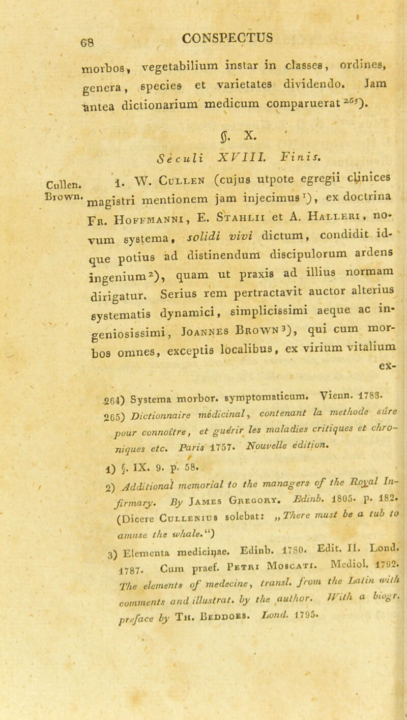 I 68 CONSPECTUS morbos, vegetabilium instar in classes, ordines, genera, species et varietates dividendo. Jam antea dictionarium medicum comparuerat 260- fi. x. ' Se culi XVIII. Finis. Cullen. i. W. Cuelen (cujus utpote egregii cynices Brown. magj8tri mentionem jam injecimus1), ex doctrina Fn. Boffmanni, E. Stahlii et A. Halleri , no- vum systema, solidi vivi dictum, condidit id- que potius ad distinendum discipulorum ardens ingenium2), quam ut praxis ad illius normam dirigatur. Serius rem pertractavit auctor alterius systematis dynamici, simplicissimi aeque ac in- geniosissimi, Joannes Brown 3), qui cum mor- bos omnes, exceptis localibus, ex virium vitalium ex- -2G4) Systema morbor. symptomaticum. Vienn. 1,83. 2G5) Dictionnaire medtcinal, contenant la methode sure pour connoitre, et gudrir les maladies cntiquas et chro- niques etc. Faris 1757. Nouvelle edition. l) §. IX. 9. p- 58. o) Addilional memorial to the managers of the Royal In- firmary. By James Gregory. Edinb. 1805. p. 182. (Dicere Cullenius solebat: „ There must be a tub to amuse the tohale.1') 3) Elementa medicinae. Edinb. 17S0. Edit. II. Lond. 1787. Cum praef. Petri Moscati. Mediol. 1792. The elementa of medecine, transi, from the Lai in with commente and illustrat, by the aulhor. U ith a biogr. preface by Tu. Beddoes. Lond. 1795.