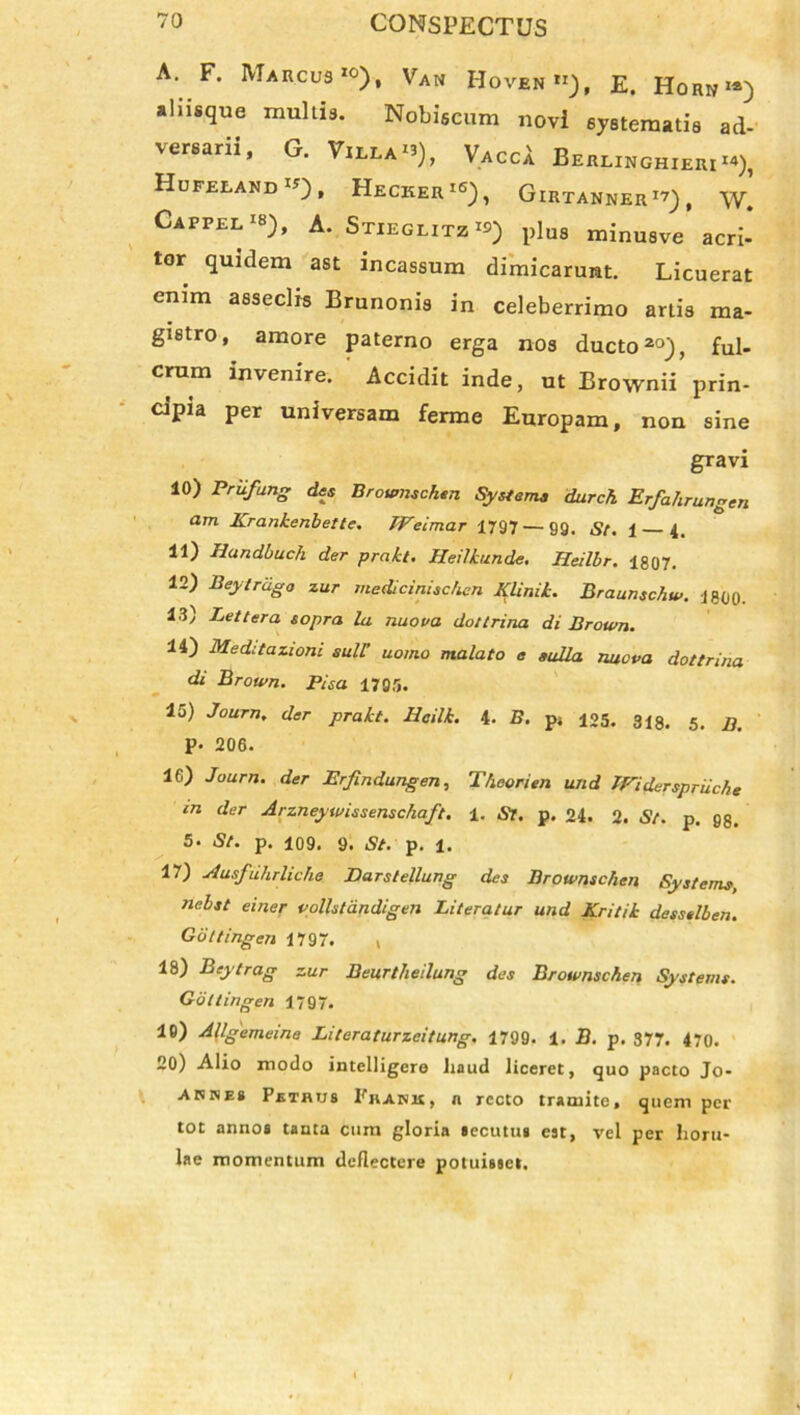 A. F. Marcus >o), Van Hoven»), e. Hohk«) aliisque multis. Nobiscum novi systematis ad- versarii, G. Villa*»), VaccA Beelxhghieki**), Hufelandij), Hecker16), Girtanner1?) , w. Cappel‘8), a. Stiegutzrs) plus minusve acri- tor quidem ast incassum dimicarunt. Licuerat enim asseclis Brunonis in celeberrimo artis ma- gistro, amore paterno erga nos ducto20), ful- crum invenire. Accidit inde, ut Brownii prin- cipia per universam ferme Europam, non sine gravi 10) Priifung des Brownschen System* durch Erfahrungen am Krankenbette. TFeimar 1797 — gg. St. 1 4. 11) Hundbuch der prakt. Heilkunde. Heilbr. 1807. 12) Beyirdgo zur medicinischcn Klinik. Braunschw. 1800. 13) Lettera sopra la nuova do/trina di Brown. 14) Meditazioni sull’ uomo malato e eulla nuova dottrina di Brown. Pisa 1795. 15) Journ, der prakt. Iioilk. 4- B. p; 125. 318. 5. jj P» 206. 16) Journ. der Erfindungen, Theorien und IFiderspriiche in der Arzneywissenschaft. 1. St. p. 24. 2. St. p. gs. 5. St. p. 109. 9. St. p. 1. 17) Ausfiihrliche Darstellung des Brownschen Systems, nebst einer vollstandigen Literalur und Kritik desselben. Gdttingen 1797. ( 18) Bej 'trag zur Beurtheilung des Brownschen Systems. Gdttingen 1797. 19) Aflgemeine Literaturzeitung. 1799. 1. B. p. 377. 470. 20) Alio modo intelligere haud liceret, quo pacto Jo- aknes Petrus Prank, n recto tramite, quem per tot annos tanta cum gloria secutus est, vel per lioru- lae momentum deflectere potuisset.