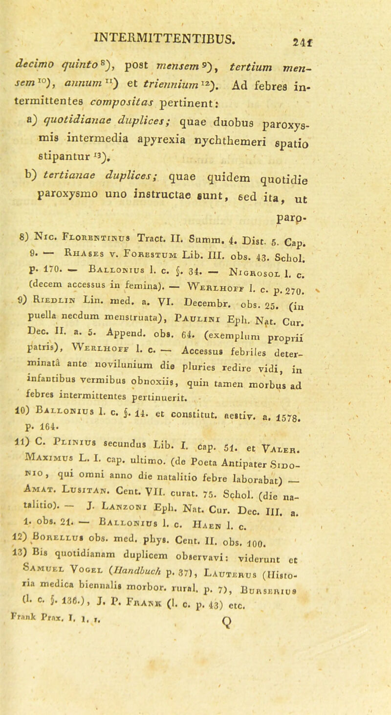 24f decimo quinto*), post mensem»), tertium men- sem10), annum11) et triennium12-). Ad febres in- termittentes compositas pertinent: a) quotidianae duplices; quae duobus paroxys- mis intermedia apyrexia nychthemeri spatio stipantur **), b) tertianae duplices; quae quidem quotidie paroxysmo uno instructae eunt, sed ita, ut parp- 8) Nic. Frorbktinus Tract. II. Summ. 4. Dist. 5. Cap. 0. — Riiases v. Forestum Lib. III. obs. 43. Schol. p. 170. — Barromus I. c. $. 34. — Nigrosor 1. c. (decem accessus in femina). — Werlhoif I. c. p, 079 0; RrEDEiN Lin. med. a. VI. Decembr. obs. 25. (in puella necdum menstruata), Paulibu Eph. Nat. Cur. Dec. II. a. 5. Append. obs. 64. (exemplum proprii patris), Weeihopf 1. c. - Accessus febriles deter- minata ante novilunium die pluries redire vidi, in infantibus vermibus obnoxiis, quin tamen morbus ad febres intermittentes pertinuerit. 10) Baliohius 1. c. $. 14. et constitut. aestiv. a. 1578. p. 164. 11) C. Primus secundus Lib. I. cap. 51. et Varer. Maximus L. I. cap. ultimo, (de Poeta Antipater Smo- nio, qui omni anno die natalitio febre laborabat) — Amat. Lusita*. Cent. VII. curat. 75. Schol. (die na- talitio). - J. Lanzoni Eph. Nat. Cur. Dec. III. a. 1. obs' 21. — Barromus 1. c. Ha en 1. c. 12) Borerrus obs. med. phys. Cent. II. obs. 100. 13) Bis quotidianam duplicem observavi: viderunt ct Samuel Vocer (Ilandbuch p. 37), Lauterus (Histo- ria medica biennalis morbor. rural. p. 7), Eurseruis (h c. $. 136.), J. P. Frakk (1. c. p. 43) ctc. Frank Prax. I. 1. 1.