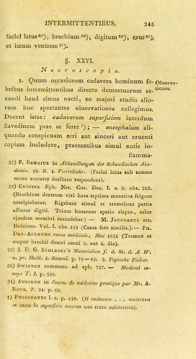 faciei latus*7}, brachium*8), digitum29), crus30), et imum ventrem31). 0. XXVI. Necroscopi a. 1. Quum occasionem cadavera hominum fe- observa- bribus intermittentibus directe demortuorum se-tl0nes' candi haud simus nacti, eo majori studio alio- rum huc spectantes observationes collegimus. Docent istae: cadaverum superficiem interdum flavedinem prae se ferre*) j — encephalum ali- quando conspicuam aeri aut sinceri aut cruenti copiam includere, praesentibus 6imul notis in- flamma- 27) P. Behoitts in Abhandlungeti der Schwedischen Aha- demie. 16. B. 4. Vierteljahr. (Faciei latus sub somno muro recenter dealbato respondens). 28) CnOffei. Eph. Nat. Cur. Dec. I. a. 3. obs. 205. (Brachium dextrum viri liora septima matutina frigore corripiebatur. Rigebant simul et tremebant partis affectae digiti. Trium horarum spatio elapso, calor ejusdem membri succedebat.) — M. Jacobaeus act. Hafniens. \ ol. I. obs. 119 (Casus fere similis.).— Ph. Bss-Aueuks revue medicale, Mai 1824 (Tremor et stupor brachii dextri omni 3. aut 4. die). 29) J. U. G. Schi.eoel’8 Materialien f d. St. d. A. W. u. pr. lleilk. 4. Samml. p. 79 — 83. 2. Topisclie Fieber. 30) Swieten comment. ad aph. 757. — Medical es- «ays T. I. p. 295. 31) Auxiron in Journ. do medecine pratique par Mr, A. Roux. T. 24. p. 60. 1) I uccinotti 1. c. p. 148. (/Z cadavere . . . mostrava m tuita la superficie tisterna una tinia subiticrica).