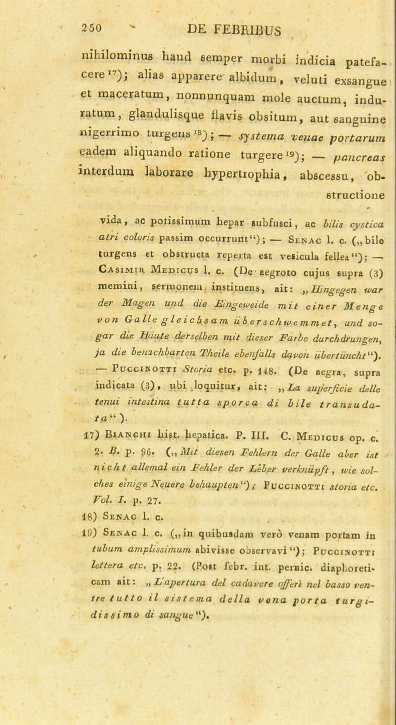 nihilominus haud eemper morbi indicia patefa- cere1’); alias apparere albidum, veluti exsangue et maceratum, nonnunquam mole auctum, indu- ratum, glandulisque flavis obsitum, aut sanguine nigerrimo turgens *8) ; — systema venae portarum eadem aliquando ratione turgere1»); — pancreas interdum laborare hypertrophia, abscessu, ob- structione vida, ac potissimum hepar subfusci, ac bilis cystica atri coloris passim occurrunt11); — Senac 1. c. („bile turgens et obstructa reperta est vesicula fellea “); — Casimir Medicus 1, c. (De aegroto cujus supra (3) memini, sermonem instituens, ait: „ Hingegen war dei Magen und die Fmgeweide mit e i ner Menge von Galle gleichsam uberschwemmet, und so- gar die Hiiute derselben nnt dieser Farbe durchdrungen, ja die benachbarten T/ieile ebenjalls dqvon libertiincht11). — Puccinotti Storia etc. p. 148. (De aegra, supra indicata (3), ubi loquitur, ait: „ La superficie delle tenui intestina tutta sporca di bile transuda- ta “ ). 17) Bianchi List. hepa|;ica. P. III. C. Medicus op. c. 2* IS. p. 96. (,, Mit diesen Fehlern der Galle aber ist nicht allemal ein Fehler der Leber verkniipft, wie sol- ches einige Neuere behaupten“) ; Puccinotti storia etc. Vol. I. p. 27. 18) Senac 1. c. 19) Senac 1. c. (,,in quibusdam vero venam portam in tubum amplissimum abivisse observavi ; Puccinotti lettera etc. p. 22. (Post febr. int. pernic. diaphoreti- cam ait: „ L apertura dei cadavere ojferi nel basso ven- tre tutto il sistema della vana porta turgi- dissimo di sangue “).