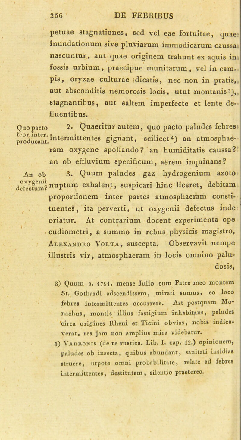 petuae stagnationes, eed vel eae fortuitae, quae inundationum sive pluviarum immodicarum caussa nascuntur, aut quae originem trahunt ex aquis in fossis urbium, praecipue munitarum, vel in cam- pis, oryzae culturae (dicatis, nec non in pratis, aut absconditis nemorosis locis, utut montanis3),, stagnantibus, aut 6altem imperfecte et lente de- fluentibus. Quo pacto 2. Quaeritur autem, quo pacto paludes febres i producant.3nterm3ttentes gignant, scilicet4) an atmosphae- ram oxygene spoliando? an humiditatis caussa? an ob effluvium specificum, aerem inquinans? An ob 3. Quum paludes gaz hydrogenium azoto defecnim? nuPtum exhalent, suspicari bine liceret, debitam proportionem inter partes atmosphaeram consti- tuentes, ita perverti, ut oxygenii defectus inde oriatur. At contrarium docent experimenta ope eudiometri, a summo in rebus physicis magistro, Alexandro Volta, suscepta. Observavit nempe illustris vir, atmosphaeram in locis omnino palu- dosis, 3) Quum a. 1791. mense Julio cum Patre meo montem St. Gothardi adseendissem, mirati sumus, eo loco febres intermittentes occurrere. Ast postquam Mo- nachus, montis illius fastigium inhabitans, paludes 'circa origines Rheni et Ticini obvias, nobis indica- verat, res jam non amplius mira videbatur. 4) Varronis (de re rustica. Lib. I. cap. 12.) opinionem, paludes ob insecta, quibus abundant, sanitati insidias struere, utpote omni probabilitate, relate ad febres intermittentes, destitutam, silentio praetereo.