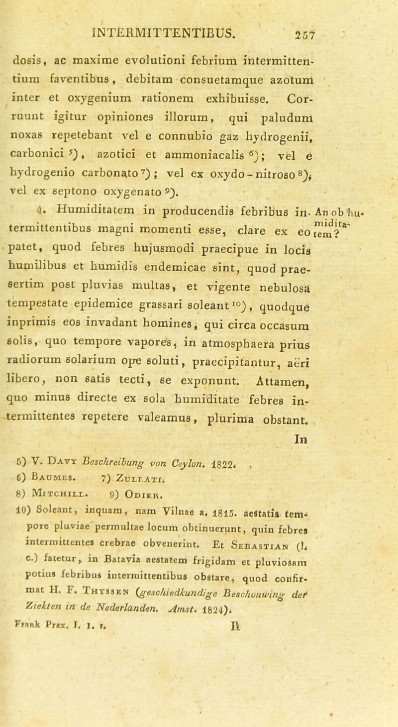 dosis, ac maxime evolutioni febrium intermitten- tium faventibus, debitam consuetamque azoturri inter et oxygenium rationem exhibuisse. Cor- ruunt igitur opiniones illorum, qui paludum noxas repetebant vel e connubio gaz hydrogenii, carbonici s), azotici et ammoniacalis 6); vel e hydrogenio carboneo7); vel ex oxydo - nitroso vel ex septono oxygenato9). 4. Humiditatem in producendis febribus in-Anobbu- termittentibus magni momenti esse, clare ex eo tTm ?**' patet, quod febres hujusmodi praecipue in locis humilibus et humidis endemicae sint, quod prae- sertim post pluvias multas, et vigente nebulosa tempestate epidemice grassari soleant10), quodque inprimis eos invadant homines, qui circa occasum solis, quo tempore vaporei, in atmosphaera prius radiorum solarium ope soluti, praecipitantur, aeri libero, non satis tecti, se exponunt. Attamen, quo minus directe ex sola humiditate febres in- termittentes repetere valeamus, plurima obstant. In 5) V. Davy Beschreibung pon Ceylon. 1822. , 6) Baumes. 7) Zuli.ati. 8) Mitchile. 9) Odieh. 10) Soleant, inquam, nam Vilnae a. 1815. aesftatia tem- pore pluviae permultae locum obtinuerpnt, quin febres intermittentes crebrae obvenerint. Et Sebastian (h c.) fatetur, in Batavia aestatem frigidam et pluviosam potius febribus intermittentibus obstare, quod confir- mat H. F. Thyssen (geschiedkundige Beschuuunng det Zieklen in de Nederlanden. Amst. 1824). Frnnk Prax. I. i. i.