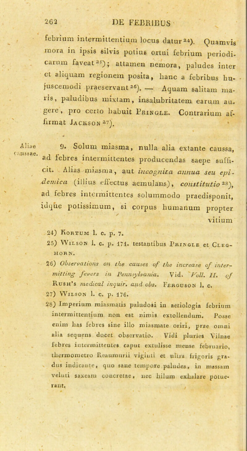 febrium intermittentium locus datur 2*). Quamvis mora in ipsis silvis potius ortui febrium periodi- carum faveat2*)i attamen nemora, paludes inter et aliquam regionem posita, hanc a febribus hu- juscemodi praeservant26). — Aquam salitam ma- lis, paludibus mixtam, insalubritatem earum au- gere, pro certo habuit Bringle. Contrarium af- firmat Jackson2). / ' Aliae f .'-aissae. 9. Solum miasma, nulla alia extante caussa, ad febres intermittentes producendas saepe suffi- cit. Alias miasma, aut incognita annua seu epi- demica (illius ellectus aemulans), constitutio2S), ad febres intermittentes solummodo praedisponit, id que potissimum, si corpus humanum propter vitium 24) Kortum 1. c. p. 7. 25) Wilson 1. c. p. 171. restantibus Prikcle et Cleg- HORN. 26) Observations oh the cuuses of the iucrease of inter- miiting fevers in Pennsyivania. Vid. 'Voll. II. of Rush’s medical inquir. and obs. Fehguson 1. c. 27) Wilson 1. c. p. 176. 28) Imperium miasmads paludosi iii aetiologia febrium intermittentium non est nimis extollendum. Posse enim has febres sine illo miasmate oriri, prae omni alia sequens docet observatio. Vidi pluries Yilnae febres intermittentes caput extulisse mense februario, thermometro Reaumurii vigiuti et ultra frigoris gra- V dus indicante, quo sane tempore paludes, in massam veluti saxeam concretae, nec hilum exhalare potue- rant. ,