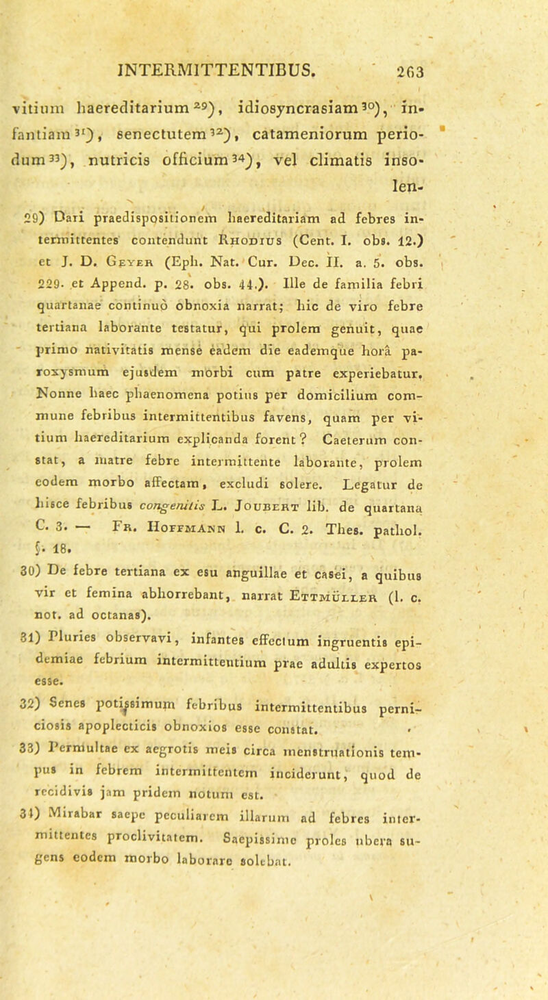 vitium haereditarium 29), idiosyncrasiam30), in- fantiam3'), senectutem32), catameniorum perio- dum33), nutricis officium34), vel climatis inso- len- 29) Daii praedispositionem haereditariam ad febres in- termittentes contendunt Rhodius (Cent. I. obs. 12.) et J. D. Geyer (Eph. Nat. Cur. Dec. II. a. 5. obs. 229- et Append. p. 28. obs. 44.). Ille de familia febri quartanae continuo obnoxia narrat; hic de viro febre tertiana laborante testatur, qui prolem genuit, quae primo nativitatis mense eadem die eademque hora pa- roxysmum ejusdem morbi cum patre experiebatur, Nonne haec phaenomena potius per domicilium com- mune febribus intermittentibus favens, quam per vi- tium haereditarium explicanda forent? Caeterum con- stat, a luatre febre intermittente laborante, prolem eodem morbo affectam, excludi 6olere. Legatur de hisce febribus congenitis L. Joubert lib. de quartana C. 3. — Fr. Hofemanm 1. c. C. 2. Thes. patliol. 18. 30) De febre tertiana ex esu anguillae et casei, a quibus vir et femina abhorrebant, narrat Ettmuller (1. c. not. ad octanas). 31) I luries observavi, infantes effectum ingruentis epi- demiae febrium intermittentium prae adultis expertos esse. 32) Senes potissimum febribus intermittentibus perni- ciosis apoplecticis obnoxios esse constat. 33) Permultae ex aegrotis meis circa menstruationis tem- pus in febrem intermittentem inciderunt, quod de recidivis jam pridem notum est. 31) Mirabar saepe peculiarem illarum ad febres inter- mittentes proclivitatem. Saepissimo proles ubera su- gens eodem morbo laborare solebat.