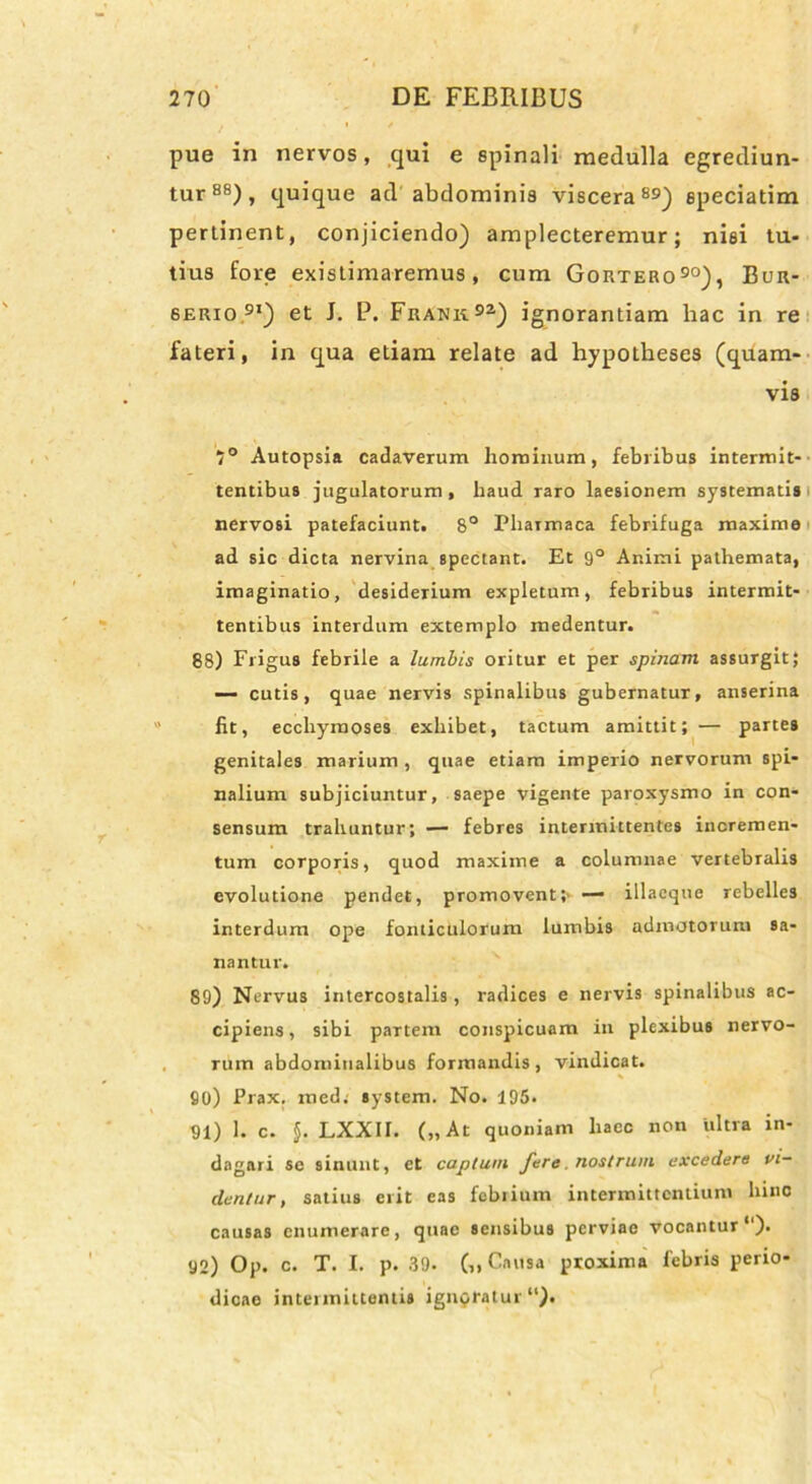 pue in nervos, qui e spinali medulla egrediun- tur88), quique ad abdominis viscera89) epeciatim pertinent, conjiciendo) amplecteremur; nisi tu- tius fore existimaremus, cum Gortero90), Bur- serio 9I) et J. P. Frank92) ignorantiam hac in re fateri, in qua etiam relate ad hypotheses (quam- vis 7° Autopsia cadaverum hominum, febribus intermit- tentibus jugulatorum, haud raro laesionem systematis nervosi patefaciunt. 8° Phaimaca febrifuga maxime ad sic dicta nervina spectant. Et 9° Animi pathemata, imaginatio, desiderium expletum, febribus intermit- tentibus interdum extemplo medentur. 88) Frigus febrile a lumbis oritur et per spinam assurgit; — cutis, quae nervis spinalibus gubernatur, anserina fit, ecchymoses exhibet, tactum amittit; — partes genitales marium , quae etiam imperio nervorum spi- nalium subjiciuntur, saepe vigente paroxysmo in con- sensum trahuntur; — febres intermittentes incremen- tum corporis, quod maxime a columnae vertebralis evolutione pendet, promovent;' — illaeque rebelles interdum ope fonticulorum lumbis admotorum sa- nantur. 89) Nervus intercostalis, radices e nervis spinalibus ac- cipiens, sibi partem conspicuam in plexibus nervo- rum abdominalibus formandis, vindicat. * 90) Prax. med. System. No. 195. 91) 1. c. J. LXXII. („ At quoniam haec non ultra in- dagari se sinunt, et captum fere, nostrum excedere vi- dentur, satius erit eas febrium intermittentium hinc causas enumerare, quae sensibus perviae vocantur1). 92) Op. c. T. I. p. 39. Causa proxima febris perio- dicae intermittentis ignoratur “).