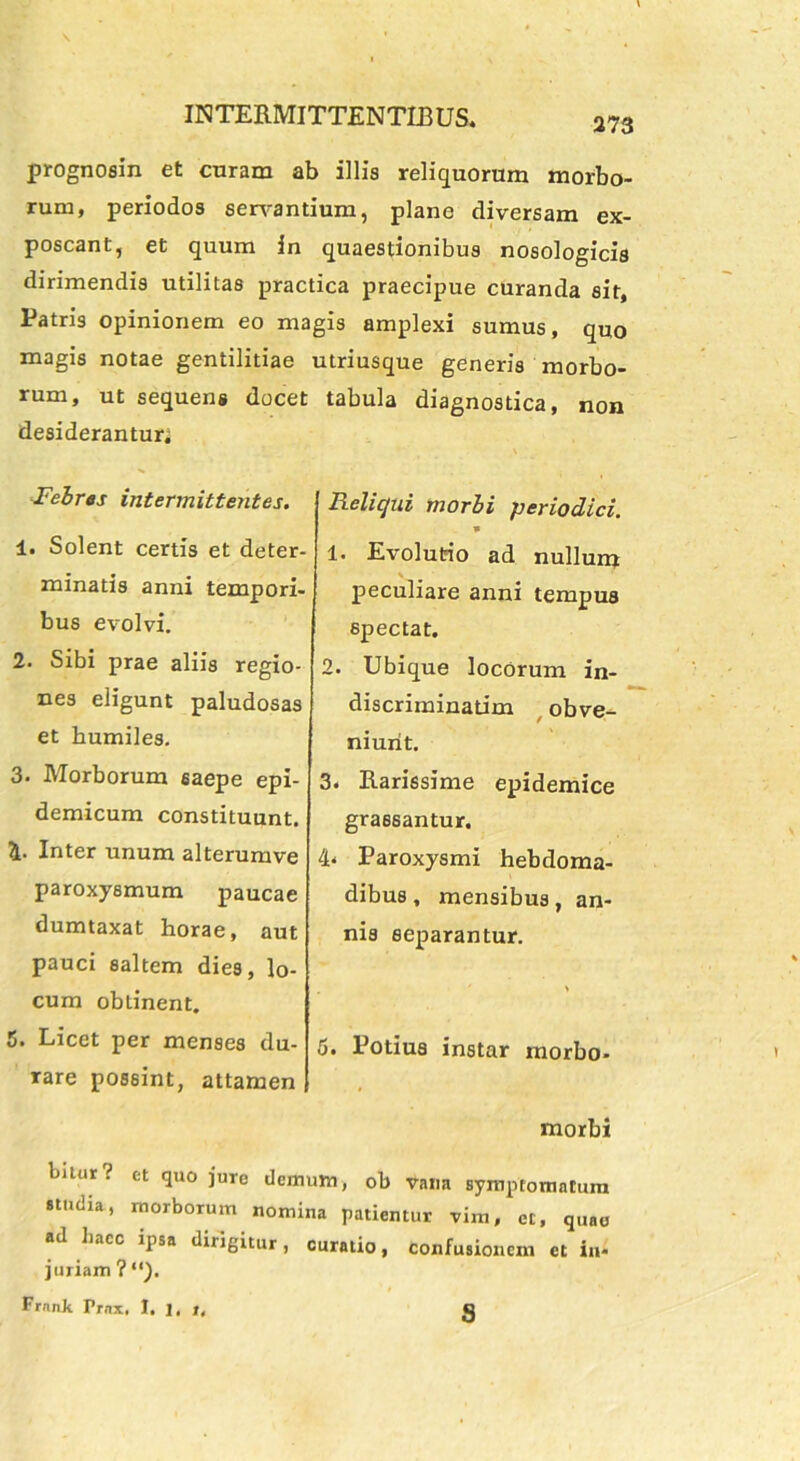 prognosin et curam ab illis reliquorum morbo- rum, periodos servantium, plane diversam ex- poscant, et quum in quaestionibus nosologicis dirimendis utilitas practica praecipue curanda sit, Patris opinionem eo magis amplexi sumus, quo magis notae gentilitiae utriusque generis morbo- rum, ut sequens docet tabula diagnostica, non desiderantur; Febres intermittentes. 1. Solent certis et deter- minatis anni tempori- bus evolvi. 2. Sibi prae aliis regio- nes eligunt paludosas et humiles. 3. Morborum 6aepe epi- demicum constituunt. Inter unum alterumve paroxysmum paucae dumtaxat horae, aut pauci saltem dies, lo- cum obtinent. 5. Licet per menses du- rare possint, attamen Reliqui morbi ■periodici. * 1. Evolutio ad nullum * peculiare anni tempus spectat. 2. Ubique locorum in- discriminatim obve- niunt. 3* Rarissime epidemice grassantur. 4- Paroxysmi hebdoma- dibus , mensibus, an- nis separantur. 6. Potius instar morbo- morbi bitur? et quo jure demum, ob vana symptomatum studia, morborum nomina patientur vim, et, quae ad liacc ipsa dirigitur, curatio, confusionem et in- juriam ? Frnnk Prnx, I. 1. t. s