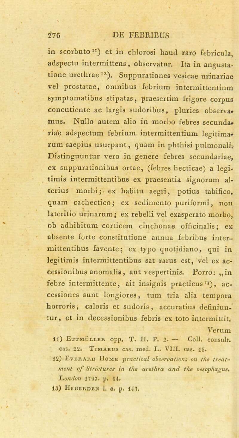 in scorbuton) et in chlorosi haud raro febricula, adspectu intermittens, observatur. Ita in angusta- tione urethrae I2). Suppurationes vesicae urinariae vel prostatae, omnibus febrium intermittentium symptomatibus stipatas, praesertim frigore corpus concutiente ac largis sudoribus, pluries observa- mus. Nullo autem alio in morbo febres secunda- riae adspectum febrium intermittentium legitima- rum saepius usurpant, quam in phthisi pulmonali.. Distinguuntur vero in genere febres secundariae, ex suppurationibus ortae, (febres hecticae) a legi- timis intermittentibus ex praesentia signorum al- terius morbi; ex habitu aegri, potius tabifico, quam cachectico; ex sedimento puriformi, non lateritio urinarum; ex rebelli vel exasperato morbo, ob adhibitum corticem cinchonae officinalis; ex absente forte constitutione annua febribus inter- mittentibus favente; ex typo quotidiano, qui in legitimis intermittentibus sat rarus est, vel ex ac- cessionibus anomalis, aut vespertinis. Porro: ,,in febre intermittente, ait insignis practicus , ac- cessiones sunt longiores, tum tria alia tempora horroris, caloris et sudoris, accuratius definiun- tur, et in decessionibus febris ex toto intermittit. Verum 11) Ettmuixer opp. T. If. P. 2. — Coli, consuit, cas. 22. Timaeus cas. med. L. VIII. cas. 15. 12) Everaiid Home practical observations on tha ireat- rnent of Stricturos in the urethra and tlie oesophagus. London 1707. p. 61. 13) IIeueuden 1. c. p. 143,