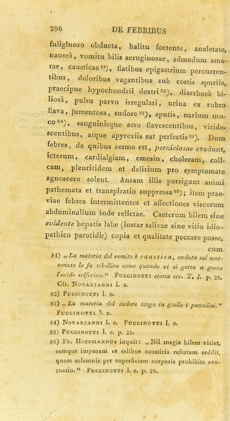 fuhglnosp obducta, halitu foetente, anxietate, nausea, vomitu bilis aeruginosae, admodum ama- rae, causticae SI), fUtibua epigastrium percurren- tibus, doloribus vagantibus sub costis spuriis, praecipue hypochondrii dextri82), diarrhoea bi- ll08a, Pulsu Par™ irregulari, urina ex rubro flava, jumentosa, sudore «3), sputis, narium mu- co84), sanguinisque 6ero flavescentibus, viride- scentibus, atque apyrexiis eat perfectis8*). Dum febres, de quibus sermo est, perniciosae evadunt, icterum, cardialgiam, emesin, choleram, coli- cam, pleuritidem et delirium pro symptomate agnoscere solent. Ansam illis porrigunt animi pathemata et transpiratio suppressa86); item prae- viae febres intermittentes et affectiones viscerum abdominalium inde relictae. Caeterum bilem sine evidente hepatis labe (instar salivae sine vitio idio- pathico parotidi?) copia et qualitate peccare posse, cum 81) i» La materia dei vomito h caustica, caduta sui mat- tonato lo fa ribullire coma quando vi si getta a gocce V acido sol fur ico. “ Puccinotti storia elc. T, I. p, 28. Cfr. Notabjakni 1. o. 82) Puccinoxti 1. c. 83) ,, La materia dei sudora tinge in giallo l pannilini. PUCCIHOTTI h C. / 84) Notahjanni 1. o. Puccihotti 1. c. 85) Puccjnotti I. c. p. 29. 80) Fn. II orr ai annus inquit: „ Nil magis bilem vitiat, camque impuram e« salibus causticis refertam reddit, quam solemnis per superficiem corporis prohibita eva-