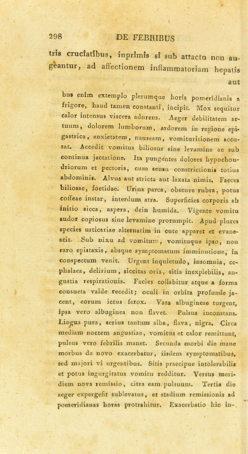 tris cruciatibus, inprlmls 6I sub attactu non au- geantur, ad allectionem inflammatoriam hepatis aut bus enim extemplo plerumque horis pomeridianis a frigore, haud tamen constanti, incipit. Mox sequitur calor intensus viscera adurens. Aeger debilitatem ar- tuum , dolorem lumborum, ardorem in regione epi- gastrica, anxietatem, nauseam, vomituritionem accu- sat. Accedit vomitus biliosus sine levamine ac sub continua jactatione. Ita pungentes dolores hypochon- driorum et pectoris, cum 6ensu constrictioni» totiu3 abdominis. Alvus aut stricta aut laxata nimis. Faeces biliosae, foetidae. Urina parca, obscure rubra, potus coffeae instar, interdum atra. Superficies corporis ab initio sicca, aspera, dein humida. Vigente vomitu sudor copiosus sine levamine prorumpit. Apud plures species urticariae alternatim in cute apparet et evane- scit. Sub nixu ad vomitur', vomituque ipso, non raro epistaxis, absque symptomatum imminutione, in conspectum venit. Urgent inquietudo, insomnia, ce- phalaea, delirium, siccitas oris, sitis inexplebilis, an- gustia respirationis. Facies collabitur atque a forma consueta valde recedit; oculi in orbita profunde ja- cent, eorum ictus ferox. Vasa albugineae turgent, ipsa vero albuginea non flavet. Pulsus inconstans. Lingua pura, serius tantum alba, flava, nigra. Circa mediam noctem angustiae, vomitus et calor remittunt, pulsus vero febrilis manet. Secunda morbi dio fnane morbus de novo exacerbatur, iisdem symptomatibus, sed majori vi urgentibus. Sitis praecipue intolerabilis et potus ingurgitatus vomitu redditur. Versus meri- diem nova remissio, citra eam pulsuum. Tertia dio aeger expergefit sublevatus, et stadium remissionis ad pomeridianas horas protrahitur. Exacerbatio hic in-