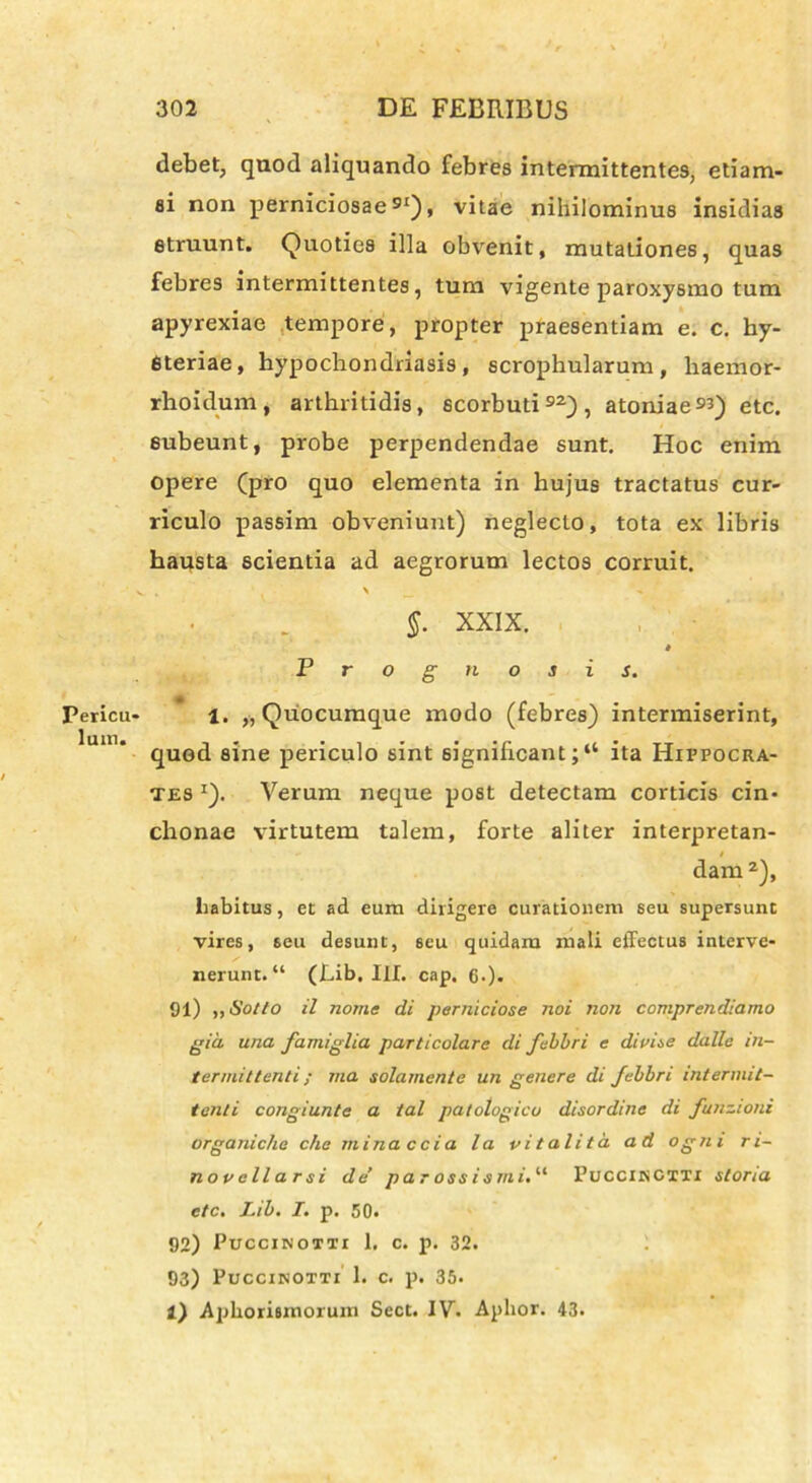 Pericu- lum. debet, quod aliquando febres intermittentes, etiam- si non perniciosae91), vitae nihilominus insidias struunt. Quoties illa obvenit, mutationes, quas febres intermittentes, tum vigente paroxysmo tum apyrexiae tempore, propter praesentiam e. c. hy- Steriae, hypochondriasis , scrophularum , liaemor- rhoidum, arthritidis, scorbuti92), atoniae93) etc. subeunt, probe perpendendae sunt. Hoc enim opere (pro quo elementa in hujus tractatus cur- riculo passim obveniunt) neglecto, tota ex libris hausta scientia ad aegrorum lectos corruit. • \ _ , §. XXIX. * Prognosis. 1. „ Quocumque modo (febres) intermiserint, quod sine periculo sint significant; “ ita Hippocra- tes *). Verum neque post detectam corticis cin- chonae virtutem talem, forte aliter interpretan- dam 2), liabitus, et ad eum dirigere curationem seu supersunt vires, seu desunt, seu quidam mali effectus interve- nerunt. “ (fiib. III. cap. cO* 91) „Sotto il nome di perniciose noi non comprendiamo gia una famiglia particolare di febbri e divise dalle in- termittenti ; ma solamente un genere di febbri intermit- tenti congiunte a ial patotogico disordine di funzioni organiche che mina ccia la vitalita ad ogni ri- novellarsi de’ par ossismi.“ PucciNCXXi storia etc. Lib. I. p. 50. 92) Puccinoxti 1. c. p. 32. 93) Puccinoxxi 1. c. p. 35. l) Aphorismorum Sect. IV. Aplior. 43.