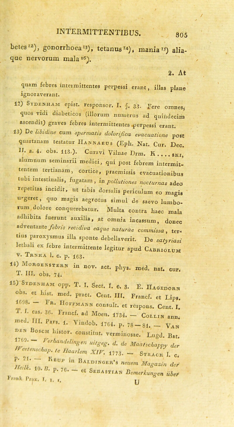 305 betes12), gonorrhoea «), tetanus**), maniam) alia- que nervorum mala16). 2. At quam febres intermittentes perpessi erant, illas plane ignoraverant. 12) Sydehham epist. responsor. I. §. 33. fere omnes* quos vidi diabeticos (illorum numerus ad quindecim ascendit) graves febres intermittentes perpessi erant, 13) De libidine cum spermatis dolorifica evacuatione post quartanam testatur Hannaeds (Eph. Nat. Cur. Dec. II. a. 4. obs. 113.). Curavi Vilnae Drm. K 8ki, alumnum seminarii medici, qui post febrem intermit- tentem tertianam, cortice, praemissis evacuationibus tubi intestinalis, fugatam , in pollutiones nocturnas adeo repetitas incidit, ut tabis dorsalis periculum eo magis u-geret, quo magis aegrotus simul de saevo lumbo- rum dolore conquerebatur. Multa contra liaec mala adhibita fuerunt auxilia, at omnia incassum, donec adventante febris recidiva eaque naturae commissa, ter- tius paroxysmus illa sponte debellaverit. De sptyriasi letliali ex febre intermittente legitur apud Cabrioeum v. Trnka 1. c. p. 163. 14) Moroekstern in nov. act. phys. med. nat. cur, T. III. obs. 74. 15) SrDENHAM opp. T. I. Sect. T. c. 3. E. Haoedorn obs. ct hisr. med. pract. Cent. Ilf. Francf. et Lips. lf,fJ8, ” Fr‘ IIoffma»» consuit, et respons. Cent. I. T. f. cas. 36. Francf. ad Moen. 1734. - Coeein ann. med. III. Pars. !. Yindob. 1764. p. 78-81. - Van «en Boscii histor. constitut. verminosae. Lugd. Bat. 1,(,0. _ Verhandellngen uitgeg. d. de Maatschappy der 'reetemchap. le Cariem XIV. 1773. - Strack I. c, P- 21. Keup in Baedjngek’s neuem Magazin der 10.0. p. 76. - ct Seuastian Bemerlungan iibcf Frank Prjix, J. j. jj