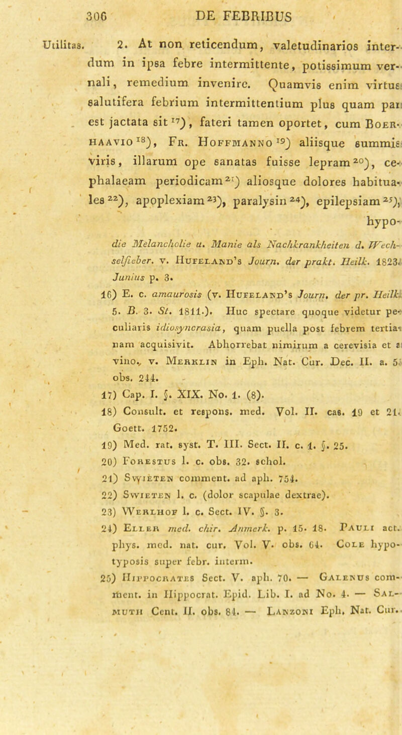 Utilitas. / 2. At non reticendum, valetudinarios inter- dum in ip8a febre intermittente, potissimum ver- nali , remedium invenire. Quamvis enim virtus salutifera febrium intermittentium plus quam par est jactata sit17), fateri tamen oportet, cum Boer- haavio18), Fr. Hoffmanno19) aliisque summis viris, illarum ope 6anatas fuisse lepram20), ce^ phalaeam periodicam21) aliosque dolores habitua*. lea22), apoplexiam23), paralysin24), epilepsiam25,), hypo- die Melancholie u. Manie ais Nachkrankheiten d. JFech- selfieker. v. IIufelariPs Journ. der prakt. Ileilk. 1823.! Junius p. 3. 16) E. c. amaurosis (v. Hufeland’s Journ. der pr. Ileilk 5. B. 3. St. 1811.). Huc spectare quoque videtur pe- culiaris idiosyncrasia, quam puella post febrem tertia-, nam acquisivit. Abhorrebat nimirum a cerevisia et a vino., v. Merklin in Eph. Nat. Cur. Dec. II. a. 5 obs. 244. 17) Gap. I. §. XIX. No. 1. (8). 18) Consuit, et respons. med. Vol. II. cas. 19 et 21- Goett. 1752. 19) Med. rat. syst. T. III. Sect. II. c. 1. §. 25. 20) Fohestus 1. c. obs. 32. schol. 21) SvyiETEN comment. ad aph. 754. 22) Swietsn 1. c. (dolor scapulae dextrae). 23) Werlhof 1. c. Sect. IV. §• 3. 24) Elier med. chir. Anmerk. p. 15. 18- Pauli act. pliys. med. nat. cur. Vol. V- obs. 04. Cole hypo- typosis super febr. interm. 25) Hippocrates Sect. V. aph. 70. — Galenus com- ment. in Ilippocrat. Epid. Lib. I. ad No. 4- — Sal— muth Cent. II. obs. 84. — Lanzoni Eph, Nat. Cur..