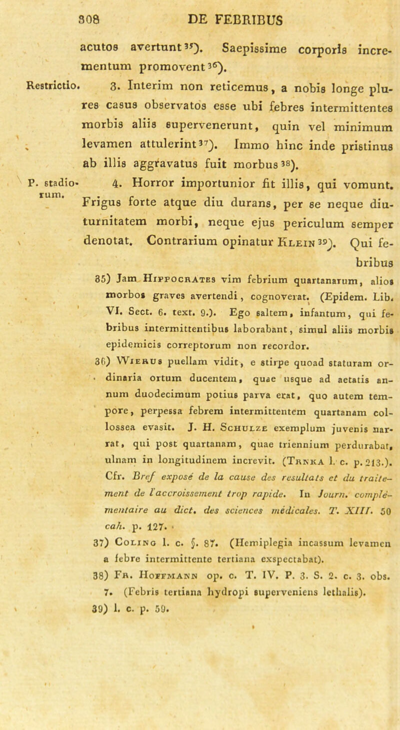 acutos avertunt 5J). Saepissime corporis incre- mentum promovent 3®). Restrictio. 3. Interim non reticemus, a nobis longe plu- res casus observatos esse ubi febres intermittentes morbis aliis supervenerunt, quin vel minimum levamen attulerint 37). Immo hinc inde pristinus ab illis aggravatus fuit morbus 38). P. Stadio- 4. Horror importunior fit illis, qui vomunt. Frigus forte atque diu durans, per se neque diu- turnitatem morbi, neque ejus periculum semper denotat. Contrarium opinatur Klein 39). Qui fe- bribus 35) Jam Hippocrates vim febrium quartanarum, alios morbos graves avertendi, cognoverat. (Epidem. Lib. VI. Sect. 6. text. 9.). Ego saltem, infantum, qui fe- bribus intermittentibus laborabant, 6imul aliis morbis epidemicis correptorum non recordor. 3G) Wierus puellam vidit, e stirpe quoad staturam or- • dinaria ortum ducentem, quae usque ad aetatis an- num duodecimum potius parva erat, quo autem tem- pore, perpessa febrem intermittentem quartanam col- lossea evasit. J. H. Schulze exemplum juvenis nar- rat, qui post quartanam, quae triennium perdurabat, ulnam in longitudinem increvit. (Trkka 1. c. p. 213.). Cfr. Bref expose de la causa des rasultats et du traile- ment da laccroissement trop rapide. In Journ. comple- mentaire au dict. des Sciences medicales. T. XIH. 50 cah. p. 127. • 37) Coling 1. c. §. 87. (Hemiplegia incassum levamen a febre intermittente tertiana exspectabat). 38) Fn. Hoffmank op. c. T. IV. P. 3. S. 2. c. 3. obs. 7. (Febris tertiana hydropi superveniens lethalis). 39) 1. c. p. 59.