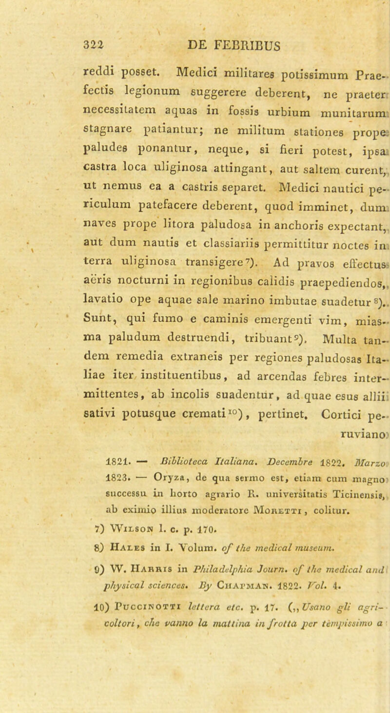 reddi posset. Medici militares potissimum Prae- fectis legionum suggerere deberent, ne praeter necessiiatem aquas in fossis urbium munitarum stagnare patiantur; ne militum stationes prope paludes ponantur, neque, si fieri potest, ipsa castra loca uliginosa attingant, aut saltem curent, ut nemus ea a castris separet. Medici nautici pe- riculum patefacere deberent, quod imminet, dum naves prope litora paludosa in anchoris expectant, aut dum nautis et classiariis permittitur noctes in terra uliginosa transigere7)- Ad pravos effectus aeris nocturni in regionibus calidis praepediendos,, lavatio ope aquae sale marino imbutae suadetur8). Sunt, qui fumo e caminis emergenti vim, mias- ma paludum destruendi, tribuant^). Multa tan- dem remedia extraneis per regiones paludosas Ita- liae iter instituentibus, ad arcendas febres inter- mittentes, ab incolis suadentur, ad quae esus allii sativi potusque cremati10), pertinet. Cortici pe- ruviano.1 1821. — Billioteca Italiana. Decembre 1822. Marzo 1823. •— Oryza, de qua sermo est, etiam cum magno) successu in horto agrario R. universitatis Ticinensis, ab eximio illius moderatore MonEin , colitur. 7) Wilson 1. c. p. 170* 8) Hales in I. Yolum. of the rnedical museum. 0) W. IIahhis in Philadelphia Journ. of the rnedical and physical Sciences. By Chatman. 1822. VoU 4. 10) Puccinotti lettera etc. p. 17. (,,Usano gli agri- coltori, cha vanno la mattina in frotta per te/npissimo a