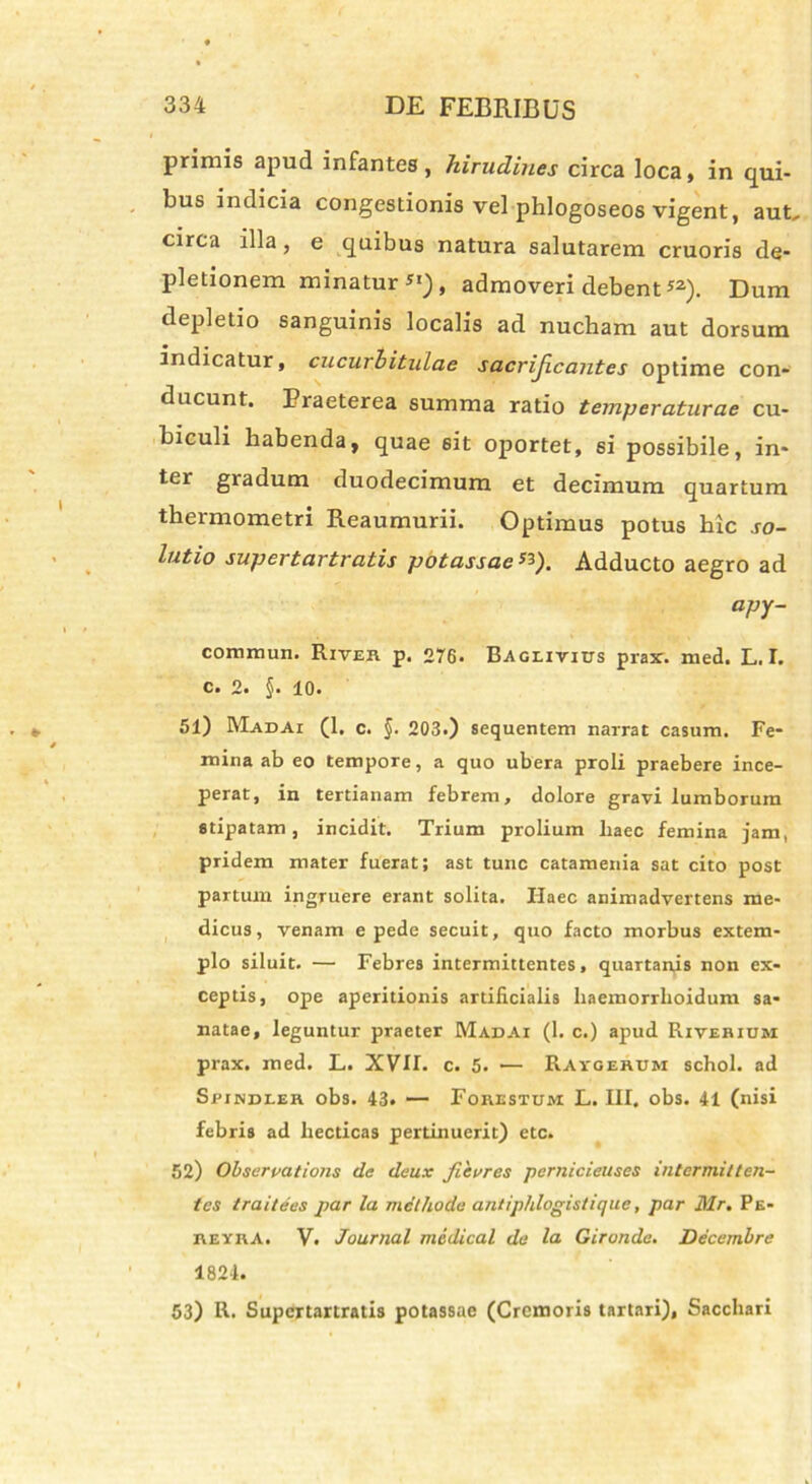 primis apud infantes, hirudines circa loca, in qui- bus indicia congestionis vel phlogoseos vigent, aut, circa illa, e quibus natura salutarem cruoris de- pletionem minatur SI), admoveri debent52). Dum depletio sanguinis localis ad nucham aut dorsum indicatur, cucurbitulae sacrificantes optime con- ducunt. Praeterea summa ratio temperaturae cu- biculi habenda, quae eit oportet, si possibile, in- ter gradum duodecimum et decimum quartum thermometri Reaumurii. Optimus potus hic so- lutio supertartratis potassae 53). Adducto aegro ad apy- commun. River p. 276. Bageivius prax. med. L. I. c. 2. §. 10. 51) Madai (1. c. §. 203.) sequentem narrat casum. Fe- mina ab eo tempore, a quo ubera proli praebere ince- perat, in tertianam febrem, dolore gravi lumborum stipatam, incidit. Trium prolium haec femina jam, pridem mater fuerat; ast tunc catamenia sat cito post partum ingruere erant solita. Ilaec animadvertens me- dicus, venam e pede secuit, quo facto morbus extem- plo siluit. — Febres intermittentes, quartanis non ex- ceptis, ope aperitionis artificialis haemorrlioidum sa- natae, leguntur praeter Madai (1. c.) apud Riverium prax. med. L. XVII. c. 5. •— Ravgehum schol. ad Spindler obs. 43. — Forestujm L. III. obs. 41 (nisi febris ad hecticas pertinuerit) ctc. 52) Observatione de dcux fievres pcrnicieuses intermitten- tes traitees par la methode antiphlogistique, par Mr. Pe- reykA. V. Journal medical de la Gironde. Decembre 1824. 53) R. Supertartratis potassae (Cremoris tartari). Sacchari