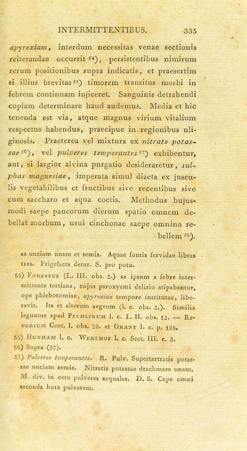 apyrexiam, interdum necessitas venae sectionis reiterandae occurrit J4), persistentibus nimirum rerum positionibus supra indicatis, et praesertim 6i illius brevitastimorem transitus morbi in febrem continuam injiceret. Sanguinis detrahendi copiam determinare haud audemus. Media et hic tenenda est via, atque magnus virium vitalium respectus habendus, praecipue in regionibus uli- ginosis, Praeterea vel mixtura ex nitrate potas- sae s6), vel pulveres temperantes57) exhibentur, aut, si largior alvina purgatio desideraretur, sui- phas magnesiae, imperata simul diaeta ex juscu- lis vegetabilibus et fructibus sive recentibus sive cum saccharo et aqua coctis. Methodus hujus- modi saepe paucorum dierum spatio omnem de- bellat .morbum, usui cinchonae saepe omnino re- bellem J8). aa unciam unam et semis. Aquae fontis fervidae libras tres. Frigefacta detur. S. pro potu. 54) Fokestcs (L. III. obs. 2-) se ipsum a febre inter- mittente tertiana, cujus paroxysmi delirio stipabantur, ope phlebotomiae, apyrcxiae tempore institutae, libe- ravit. Ita et alterum aegrum (1. c. obs. 3.)* Similia leguntur apud Pechlikum 1. c. L. II. obs. 12. — Rr- veiuum Cent. I. obs. 20. et Ghant 1. c. p. 109. 55) Huxiiam 1. c. *WeuLHot 1. c. Sect. III. c. 5. 50) Supra (37). 57) Pulveres temperantes. R. Pulv. Supertartratis potas- sae unciam seruis. Nitratis potascao drachmam unam. M. div. in octo pulveres aequales. JD. S. Cape omni secunda hora pulverem.