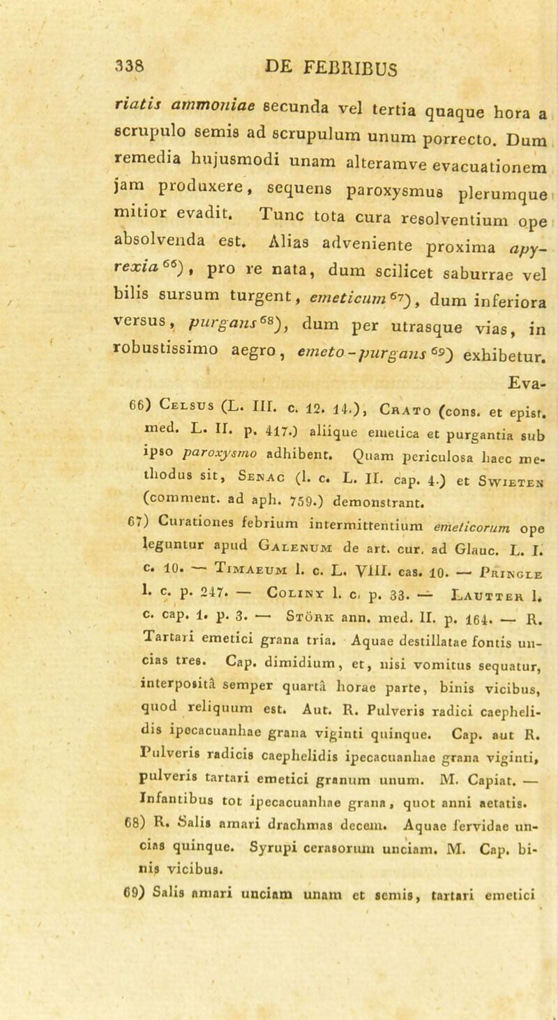 naiis ammoniae secunda vel tertia quaque hora a scrupulo semis ad scrupulum unum porrecto. Dum remedia hujusmodi unam alteramve evacuationem jam produxere, sequens paroxysmus plerumque mitior evadit. Tunc tota cura resolventium ope absolvenda est. Alias adveniente proxima apy- rexia66), pro re nata, dum scilicet saburrae vel bilis sursum turgent, emeticum**) t dum inferiora versus, purgans6*), dum per utrasque vias, in robustissimo aegro, emeto-purgans6*) exhibetur. Eva- 66) Celsus (L. III. c. 12. 14.). Crato (cons. et epist. med. L. II. p. 417.) aliique emetica et purgantia sub ipso paroxysmo adhibent. Quam periculosa haec me- thodus sit, Senac (1. c. L. II. cap. 4.) et Swieten (comment. ad aph. 759.) demonstrant. 67) Curationes febrium intermittentium emeticorum ope leguntur apud Galenum de art. cur. ad Glauc. L. I. c. 10. Timaeum 1. c. L. VIII. cas. 10. — Pringle 1. c. p. 247. — Coliny 1. c. p. 33. — Lauttek 1. c. cap. 1. p. 3. — Stork ann. med. II. p. 164. — R. Tartari emetici grana tria. Aquae destillatae fontis un- cias tres. Cap. dimidium, et, nisi vomitus sequatur, interpositi semper quarta horae parte, binis vicibus, quod reliquum est. Aut. R. Pulveris radici caepheli- dis ipocacuanhae grana viginti quinque. Cap. aut R. Pulveris radicis caephelidis ipecacuanhae grana viginti, pulveris tartari emetici granum unum. M. Capiat. — Infantibus tot ipecacuanhae grana, quot anni aetatis. 68) R. Salis amari drachmas decem. Aquae fervidae un- cias quinque. Syrupi cerasorum unciam. M. Cap. bi- nis vicibus. 69) Salis amari unciam unam et semis, tartari emetici