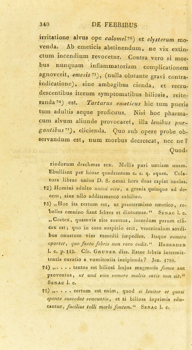 irritatione alvus ope calomclet clysterum mo* venda. Ab emeticis abstinendum, ne vix extin- ctum incendium revocetur. Contra vero si mor- bus nunquam inflammatoriam complicationem agnoverit, emesis 73_), (nulla obstante gravi contra- indicatione), sine ambagibus cienda, et recru- descentibus iterum symptomatibus biliosis, reite- randa 74) est. Tartarus emeticus hic tum pueris tum adultis aeque proficuus. Nisi hoc pharma- cum alvum aliunde provocaret, illa lenibus pur- gantibus 7J), elicienda. Quo sub opere probe ob- servandum est, num morbus decrescat, nec ne? Quod- rindorum drachmas sex. Mellis puri unciam unam. Ebulliant per horae quadrantem c. s. q. aquae. Cola- tura librae unius D. S. omni hora duas capiat uncias. ?2) Homini adulto unica vice, a granis quinque ad de- cem, sine ullo additamento exhibeo. 73) „Hoc ita certum est, ut praetermisso emetico, re- belles omnino liant febres et diuturnae. “ Senac 1. c. „ Cortex, quamvis rite sumtus, interdum parum effi- cax est; quo in casu suspicio erit, ventriculum sordi- bus onustum vim remedii impedire. Itaque vomere oportet, quo facto febris non raro cedit. “ Heberden 1. c. p. 142. Cfr. Ghuker diss. Estne febris intermit- tentis curatio a vomitoriis incipienda? Jen. 1788. 74) „. . . . tantus est biliosi hujus magmatis fomes aut proventus, ut una vice vomere multis satis non sit. “ Senac 1. c. 75) certum est enim, quod si leniter et quasi sponte succedat evacuatio, et Si biliosa inprimis edu- cantur, facilius tolli morbi fontem. “ Senac 1. c.