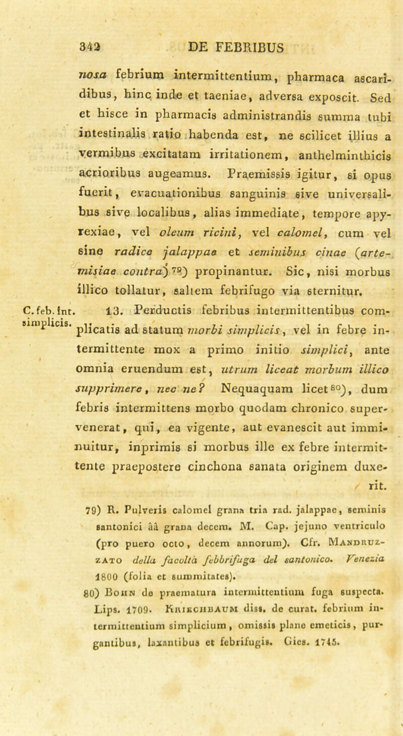 nosa febrium intermittentium, pharmaca ascari- dibus, hinc inde et taeniae, adversa exposcit. Sed et hisce in pharmacis administrandis summa tubi intestinalis ratio habenda est, ne scilicet illius a vermibus excitatam irritationem, anthelminthicis acrioribus augeamus. Praemissis igitur, si opus fuerit, evacuationibus sanguinis 6ive universali- bus sive localibus, alias immediate, tempore apy- rexiae, vel oleum ricini, vel calotnel, cum vel sine radice jalappae et seminibus citiae (arte- misiae contrai) 7£Q propinantur. Sic, nisi morbus illico tollatur, saltem febrifugo via 6ternitur. C.feb.fnt. 13. Perductis febribus intermittentibus com- simplicis. p]jcatja a(j statum morbi simplicis, vel in febre in- termittente mox a primo initio simplici, ante I omnia eruendum est, utrum liceat morbum illico supprimere, nec ne? Nequaquam licet80), dum febris intermittens morbo quodam chronico super- venerat, qui, ea vigente, aut evanescit aut immi- nuitur, inprimis si morbus ille ex febre intermit- tente praepostere cinchona sanata originem duxe- / rit. 79) R. Pulveris calomel grana tria rad. jalappae, seminis Santonici ait grana decem. M. Cap. jejuno ventriculo (pro puero octo, decem annorum). Cfr. Mandruz- zato della facolta febbrifuga dei santonico. Venezia 1800 (folia et summitates). 80) Boun de praematura intenuittentiuiu fuga suspecta. Lips. 1709. Kiiiechuaum diss. de curat, febrium in- termittentium simplicium, omissis plano emeticis, pur- gantibus, laxantibus et febrifugis. Gics. 1745.