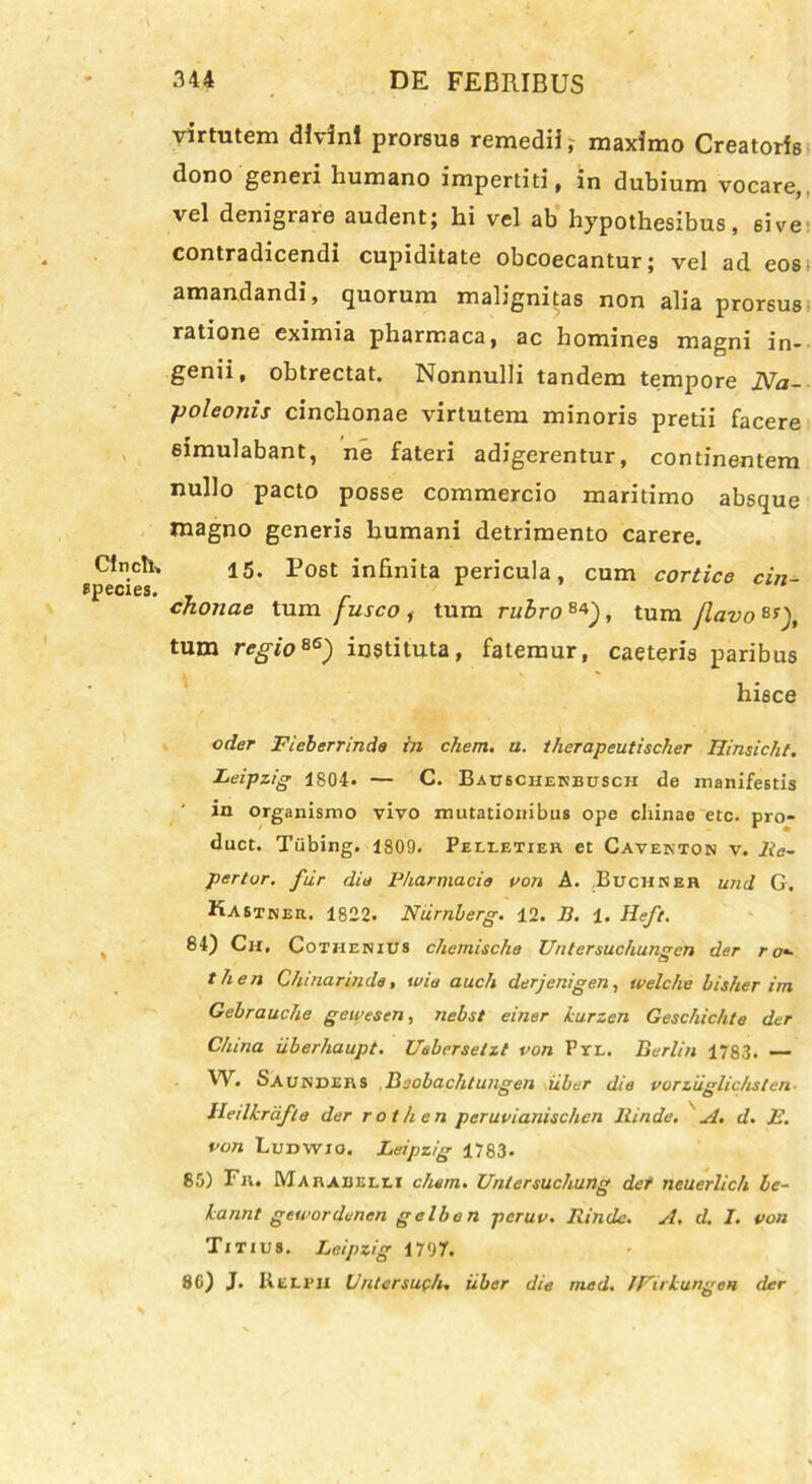 Clnch. species. virtutem divini prorsus remedii, maximo Creatoris dono generi humano impertiti, in dubium vocare, vel denigrare audent; hi vel ab hypothesibus, sive contradicendi cupiditate obcoecantur; vel ad eos amandandi, quorum malignitas non alia prorsus ratione eximia pharmaca, ac homines magni in- genii, obtrectat. Nonnulli tandem tempore Na- poleonis cinchonae virtutem minoris pretii facere simulabant, ne fateri adigerentur, continentem nullo pacto posse commercio maritimo absque magno generis humani detrimento carere. 15. Po6t infinita pericula, cum cortice cin- cJionae tum fusco , tum rubro 84J , tum Jlavo B!), tum regio86) instituta, fatemur, caeteris paribus hisce oder Fieberrinda in ehem. u. therapeutischer Hinsicht. Leipzig 1804. — C. Bauscherbusch de manifestis in organismo vivo mutationibus ope chinae etc. pro- duct. Tiibing. 1809. Pelletier et Caventon v. Ra- perior, fur dio Pharmacia von A. Buchseh und G. Kastner. 1822. Niirnberg. 12. B. 1. Heft. 84) Ch. Cothenius chemischa Unlersuchungcn der r o*- then Ghinannda, tvio auch derjenigen, tvelche bisher im. Gebrauche gewesen, nebst einer kurzen Geschichte der C/una iiberhaupt. Ueberselzt von Pyl. Berlin 1783. — W. b A under s Beobachluugen iiber die vorziiglichslen lleilkrdfte der rothen peruvianischen llinde. A. d. E. von Ludwio. Leipzig 1783. 85) Fr. Marabelli ehem. Untersuchung der neuerlich bc- kannt gewordenen gclhon peruv. Rinde. A. d. I. von Titius. Leipzig 1797. 80) J. KELI'ii Uutersuch. iiber die rned. IFirkungen der