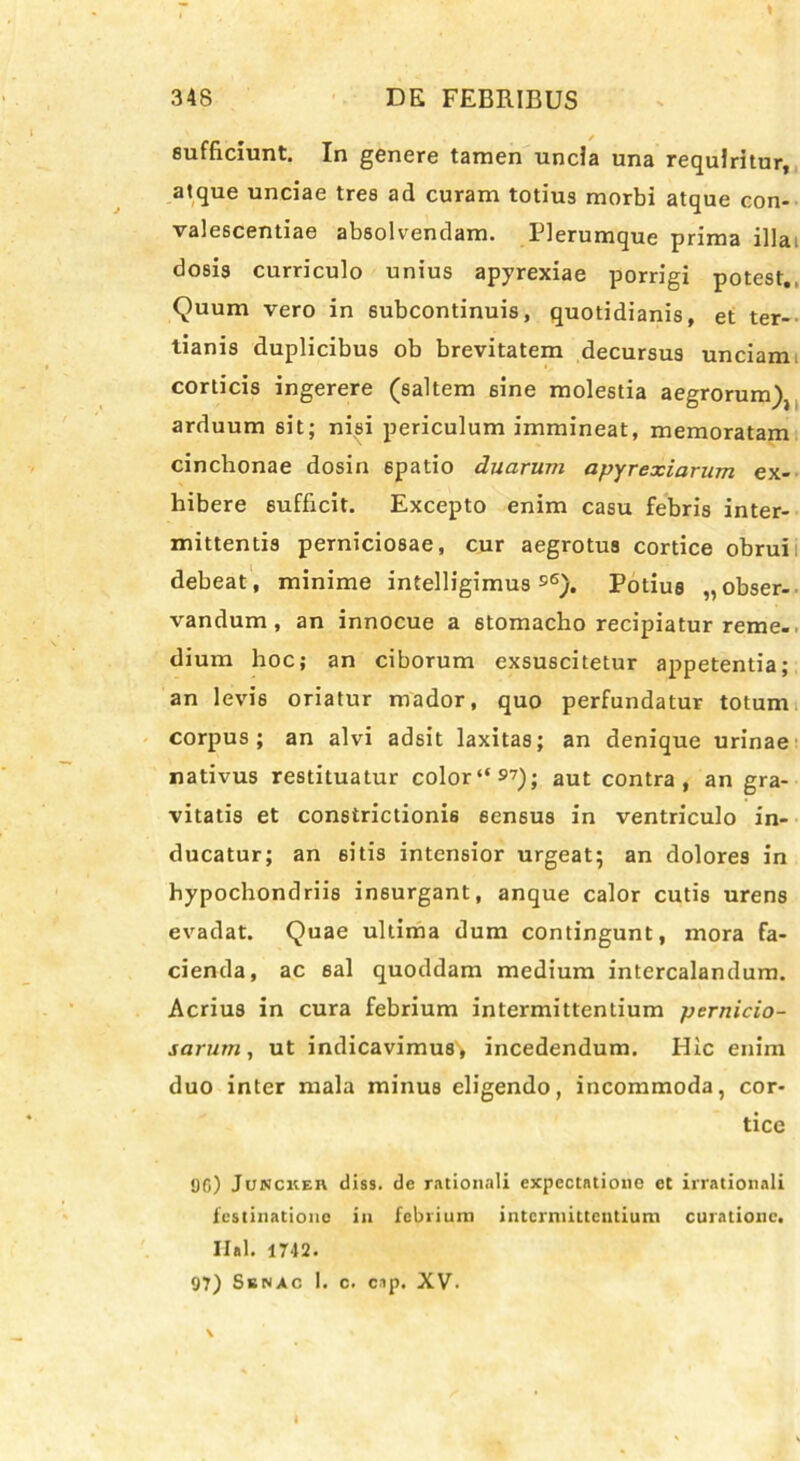 sufficiunt. In genere tamen uncia una requiritur, atque unciae tres ad curam totius morbi atque con- valescentiae absolvendam. Plerumque prima illai dosis curriculo unius apyrexiae porrigi potest. Quum vero in subcontinuis, quotidianis, et ter- tianis duplicibus ob brevitatem decursus unciam corticis ingerere (saltem sine molestia aegrorum), arduum sit; nisi periculum immineat, memoratam cinchonae dosin 6patio duarum apyrexiarum ex- hibere sufficit. Excepto enim casu febris inter- mittentis perniciosae, cur aegrotus cortice obrui debeat, minime intelligimus $6). Potius „obser- vandum , an innocue a 6tomacho recipiatur reme-. dium hoc; an ciborum exsuscitetur appetentia; an levis oriatur mador, quo perfundatur totum corpus; an alvi adsit laxitas; an denique urinae nativus restituatur color“97); aut contra, an gra- vitatis et constrictionis 6ensus in ventriculo in- ducatur; an eitis intensior urgeat; an dolores in hypochondriis insurgant, anque calor cutis urens evadat. Quae ultima dum contingunt, mora fa- cienda, ac sal quoddam medium intercalandum. Acrius in cura febrium intermittentium pernicio- sarum, ut indicavimus* incedendum. Hic enim duo inter mala minus eligendo, incommoda, cor- tice 96) Jonckeh diss. de rationali expectatione et irrationali festinatione in febrium intermittentium curatione. Ilal. 1742. 97) Senac 1. c. cup. XV- \ '