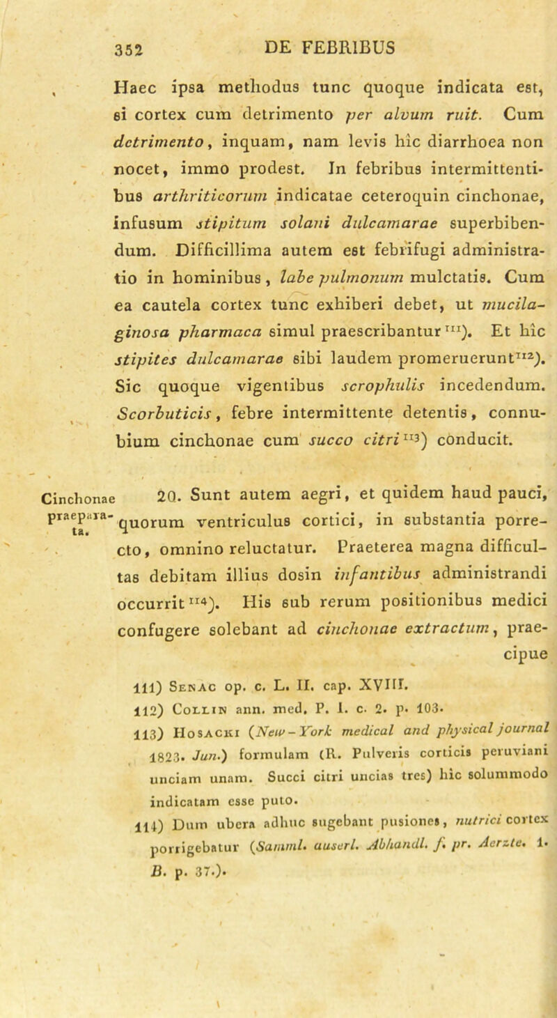 , Haec ipsa methodus tunc quoque indicata est, ei cortex cum detrimento per alvum ruit. Cum detrimento, inquam, nam levis hic diarrhoea non nocet, immo prodest. In febribus intermittenti- # « ' 0 bus arthriticorum indicatae ceteroquin cinchonae, infusum stipitum solani dulcamarae superbiben- dum. Difficillima autem est febiifugi administra- tio in hominibus , labe pulmonum mulctatis. Cum ea cautela cortex tunc exhiberi debet, ut mucila- gitiosa pharmaca simul praescribantur m). Et hic stipites dulcamarae sibi laudem promeruerunt112). Sic quoque vigentibus scrophulis incedendum. Scorbuticis, febre intermittente detentis, connu- bium cinchonae cum succo citriII3) conducit. Cinchonae 20. Sunt autem aegri, et quidem haud pauci, praepara-qUQrum ventriculus cortici, in substantia porre- cto, omnino reluctatur. Praeterea magna difficul- tas debitam illius dosin infantibus administrandi occurrit114). His 6ub rerum positionibus medici confugere solebant ad cinchonae extractum, prae- cipue 111) Senac op. c. L. II. cap. XVIU. 112) Collin ann. med. P. 1. c. 2. p. 103. 113) Hosacki (Neu> - York medteal and phjsical jaurnal 1823. Jun.) formulam (R. Pulveris corticis peruviani unciam unam. Succi citri uncias tres) lnc solummodo indicatam esse puto. 111) Dum ubera adhuc sugebant pusiones, nutrici cortex porrigebatur (Samml. ausuri. Abhandl. f pr. Acrzte. 1« J3. p. 37.).