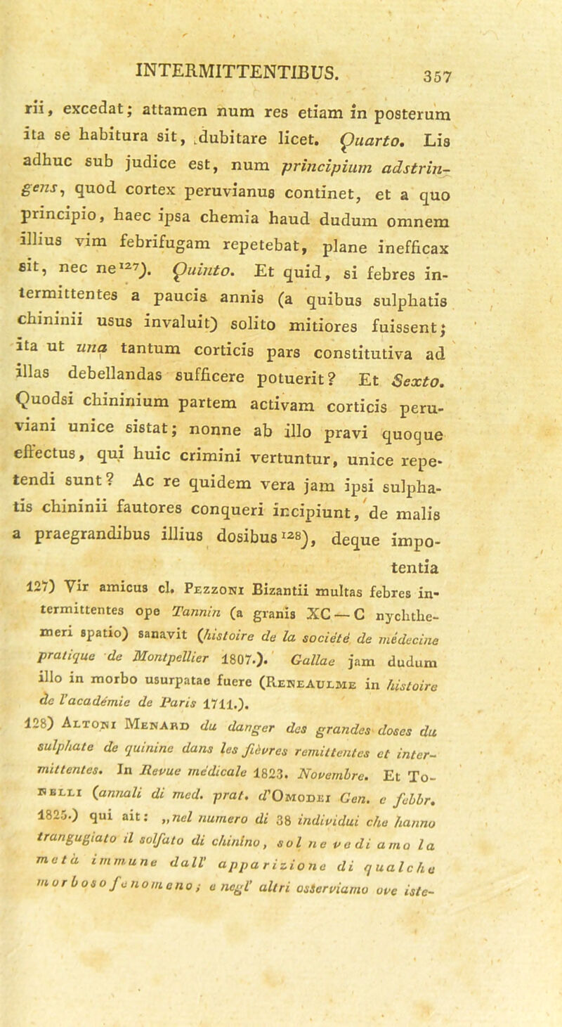 rli, excedat; attamen num res etiam in posterum ita se habitura sit, dubitare licet. Quarto. Lis adhuc sub judice est, num principium adstrin- gens, quod cortex peruvianus continet, et a quo principio, haec ipsa chemia haud dudum omnem illius vim febrifugam repetebat, plane inefficax sit, nec ne1-7). Quinto. Et quid, si febres in- termittentes a paucis annis (a quibus sulphatis chininii usus invaluit) solito mitiores fuissent; ita ut una tantum corticis pars constitutiva ad illas debellandas sufficere potuerit? Et Sexto. Quodsi chininium partem activam corticis peru- viani unice sistat; nonne ab illo pravi quoque effectus, qui huic crimini vertuntur, unice repe- tendi sunt? Ac re quidem vera jam ipsi sulpha- tis chininii fautores conqueri incipiunt, de malis a praegrandibus illius dosibus1^), deque impo- tentia 127) Vir amicus cl. Pezzoni Bizantii multas febres in- termittentes ope Tannin (a granis XC — C nychthe- men spatio) sanavit (histoire de la sociate de medecine pratique de Montpellier 1807.). Gallae jam dudum illo in morbo usurpatae fuere (RereAulme in histoire de l’academic de Paris 1711.). 128) Altori Menahd da danger des grandes doses da sulphate de quinine dans les fievres remittentes et inter- mittentes. In Revue medicale 1823. Novembre. Et To- kblli (annali di med. prat. (/'Omodei Gen. c febbr. 1825.) qui ait: „nel numero di 38 individui che hanno trangugtalo il solfato di chinlno, sol ne ve di amo la mula imm.une dall’ appa rizione di qualche morboso feno m eno i o ncgl’ altri osServiamo uve iste-