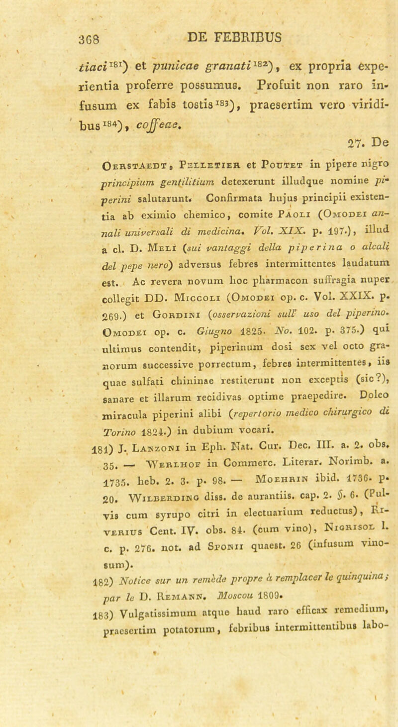 tiaciI81) et punicae granati182), ex propria expe- rientia proferre possumus. Profuit non raro in- fusum ex fabis tostis 1B3), praesertim vero viridi- bus184)» cojfeae. 27. De Oerstaedt, Pelletier et Poutet in pipere nigro ■principium gentilitium detexerunt illudque nomine pi- perini salutarunt. Confirmata hujus principii existen- tia ab eximio cliemico, comite Paoei (Ojiodei an- nali universali di medicina. Vol. XIX. p. 197.), illud a cl. D. Meli (sui vantaggi della piperina o alcali dei pepe nero) adversus febres intermittentes laudatum est. Ac revera novum hoc pharmacon suffragia nuper collegit DD. Miccoli (Omodei op. c. Vol. XXIX. p. 269.) et Gordini (osservazioni sull’ uso dei pipenno. Omodei op. c. Giugno 1825- No. 102. p. 375.) qui ultimus contendit, piperinum dosi sex vel octo gra- norum successive porrectum, febres intermittentes, iis quae sulfati chininae restiterunt non exceptis (sic?), sanare et illarum recidivas optime praepedire. Doleo miracula piperini alibi (repertorio medico chirurgico di Torino 1824.) in dubium vocari. 181) J. Lanzori in Epii. Nat. Cur. Dee. III. a. 2. obs, 25, _ 'Werlhoe in Commere. Literar. Norimb. a. 1735. heb. 2. 3- p- 98. — Moehrin ibid. 1736. p* 20. Wilberding diss. de aurantiis. cap. 2. §. 6* (Pul- vis cum syrupo citri in electuarium reductus), Fa- verius Cent. IV- obs. 84. (cum vino), Niorisol 1. c. p. 276. not. ad Spokii quaest. 26 (infusum vino- sum). 182) Notice sur un remeda propre a remplacer Ic quinquma, par le D. Remakn. Moscou 1809. 183) Vulgatissimum atque haud raro efficax remedium, praesertim potatorum, febribus intermittentibus labo-