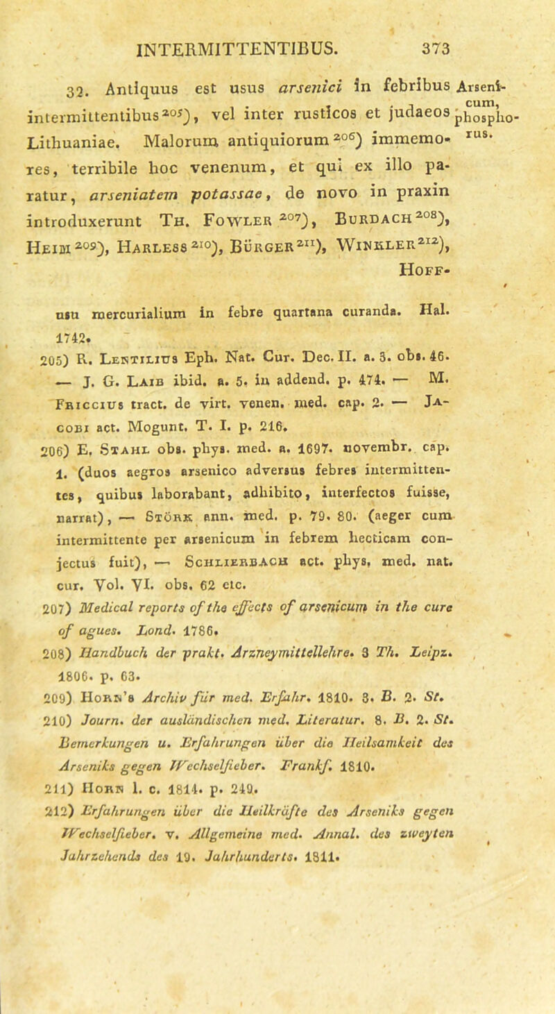 32. Antiquus est usus arsenici in febribus Arseni- intermittentibus20S), vel inter rusticos et judaeos pho^lio- Lithuaniae. Malorum antiquiorum206) immemo- rus* res, terribile hoc venenum, et qui ex illo pa- ratur, arseniatem potassac, de novo in praxin introduxerunt Th. Fowler 207), Burdach208), Heidi 209), Harless210), Burger211)» Wiwkler212), Hoff- 9 usu raercurialium in febre quartana curanda. Hal. 1742. 205) R. LEisTiLitra Eph. Nat. Cur. Dec. II. a. 5. obs. 46. — J. G. Laib ibid. a. 5, in addend. p. 474. — M. Fbiccius tract. de virt. venen. med. cap. 2- — J-a- coei act. Mogunt. T. I. p. 216. 206) E. Stahl oba. pliya. med. a. 1697. novembr. cap. 1. (duos aegros arsenico adversus febres intermitten- tes, quibus laborabant, adhibito, interfectos fuisse, narrat), —- Stork ann. med. p. 79. 80. (aeger cum intermittente per arsenicum in febrem liecticam con- jectus fuit), —• Schlierbach act. phys, med. nat. cur. Vol. VI. obs. 62 ctc. 207) Medical reports ofthe ejfecfs of arsenicum in the cure of agues. Lond. 1786» 208) Handbuch der prakt. Arzneymittellehre. 3 Th. Leipz. 1806. p. 63. 209) IIoaa’6 Archiu fur med. Erfa.hr, 1810. 3« B. 2* St. 210) Journ. der auslandischcn med, Literatur. 8. B. 2. St. Bernerhungen u. Erfahrungen iiler die Ileilsamheit des Arsenihs gegen JVechsclJieler. Franhf. 1810. 211) Hokn 1. c. 1814. p. 249.. 212) Erfahrungen iiler die lleilkrifte des Arseniks gegen Wechselfieber. v. Allgemcina med. Annal. des zweyten Jahrzehends des 19. Jahrhunderts. 1811»