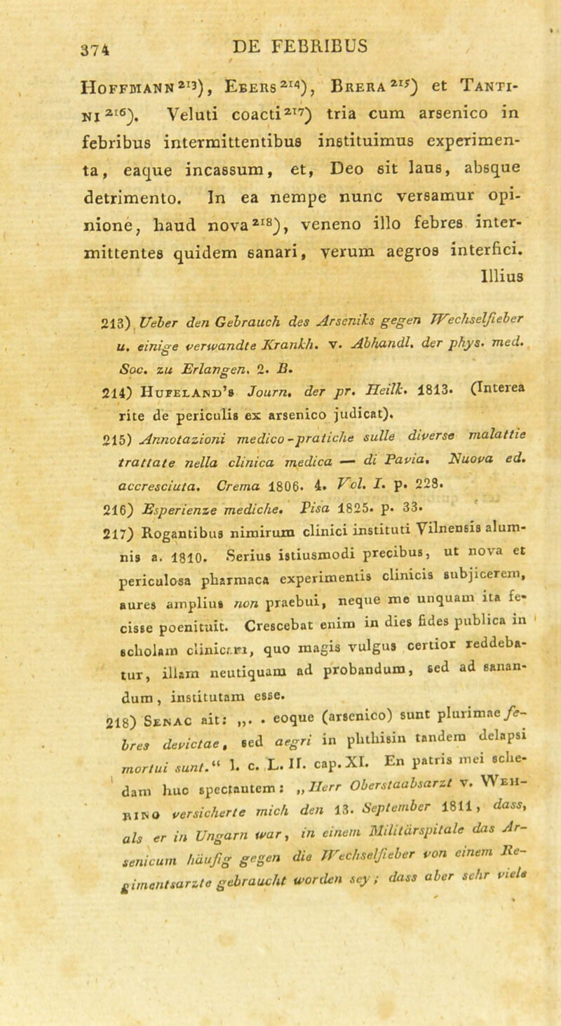 IIoffmann2I3), Eeers21'1), Brera21*) et Tanti- ni2'6). Veluti coacti217) tria cum arsenico in febribus intermittentibus instituimus experimen- ta, eacjue incassum, et, Deo sit laus, absque detrimento. In ea nempe nunc versamur opi- nione, haud nova218), veneno illo febres inter- mittentes quidem 6anari, verum aegros interfici. Illius 213) Veler den Gelrauch des Arseniis gegen Wecliselfieber u* einige perwandle Krcinhh• v. Abhundlt der J)hys• med• Soc. zu Erlangen. 2. B. 214) Hufelaind’8 Journ, der pr. Heilkt 1813« (Inteiea rite de periculis ex arsenico judicat). 215) Annotazioni medico -pratiche suile diverse malattie trattate nella clinica medica — di Papia, Nuopa ed. accresciuta. Crema 1806« 4. Vol. It p. 228. 216) Esperienze mediche. Pisa 1825. p« 33. 217) Rogantibus nimirum clinici instituti Yilnensis alum- nis a. 1810. Serius istiusmodi precibus, ut nova et periculosa pharmaca experimentis climcis subjicerem, aures amplius non praebui, neque me unquam ita fe- cisse poenituit. Crescebat enim in dies fides publica in scholam clinicen, quo magis vulgus certior reddeba- tur, illam neutiquam ad probandum, sed ad sanan- dum , institutam esse. 218) Senac ait: „. • eoque (arsenico) sunt plurimae fe- bre» depictae, sed aegri in plithisin tandem delapsi mortui sunt 1. c. L. H. cap.XI. En patris mei sche- dam huc spectantem: „ Ilerr Oberstaa bsarzt v. Weh- jurm pcrsicherte mich den 13. September 1811, dass, ais er in Ungarn tvar, in einem Milit&rspitale das Ar- senicum hdufig gegen die Wechselfieber pon einem Re- gimentsarzle gebraucht worden scy; dass aber sehr pieU