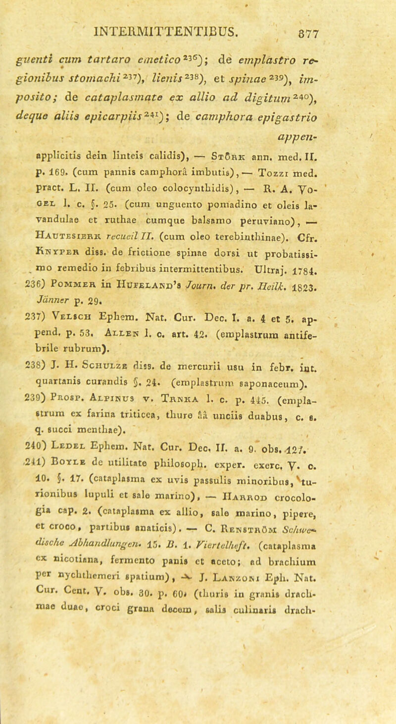 guenti cum tartaro emetico23S); de emplastro re- gionibus stomachi3*1), lienis238), et sputae2*9), im- posito; de cataplasmate ex allio ad digitum 24°), deque aliis cpicarpiis2*1); de camphora epigastrio appen- applicitis dein Hnteis calidis), — StSrk ann. med. II. p. 169. (cum pannis camphora imbutis),— Tozzr med. pract. L. II. (cum oleo colocynthidis), — R. A. Yo- gel 1. c. §. 25. (cum unguento pomadino et oleis la- vandulae et ruthae cumque balsamo peruviano), — Hautesibrk recueil II. (cum oleo terebinthinae). Cfr. Knyper diss. de frictione spinae dorsi ut probatissi- mo remedio in febribus intermittentibus. Ultraj. 1784. 236) Pommer in Hueeland’s Joum. der pr. Heilk. 1823. Jdnner p. 29. 237) Velich Ephem. Nat. Cur. Dec. I. a. 4 et 5. ap- pend, p. 53. Allen I. c. art. 42. (emplastrum antife- brile rubrum). 238) J. H. Schulze diss. de mercurii usu in febr. int. quartanis curandis §. 24. (emplastrum saponaceum). 239) Pnosp. Alpinus v. Trnka 1. c. p. 445. (empla- strum ex farina triticea, thure 5a unciis duabus, c. 6. q. succi menthae). 240) Ledel Ephem. Nat. Cur. Deo, II. a. 9. obs, 12/. .241) Eoyle de utilitate philosoph. exper. exerc, V. c. 10. §. 17. (cataplasma ex uvis passulis minoribus, ^tu- rionibus lupuli et sale marino), — IIarkod crocolo- gia cap. 2. (cataplasma ex allio, sale marino, pipere, et croco, partibus anaticis). — C. RenstrOm Schwe«• dische Abhandlungen. 15. B. 1. Viertelheft. (cataplasma ex nicotiana, fermento panis et aceto; ad brachium per nychthemeri spatium), -x. J. Lanzom Eph. Nat. Cur. Cent. V. obs. 30. p. C0< (thuris in granis drach- mae duao, croci grana docem, salis culinaris drach-