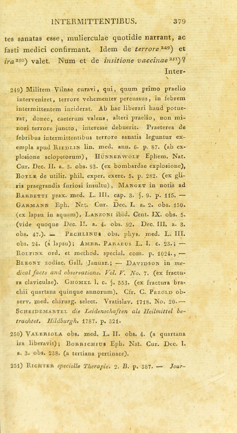 tes sanatas esse, mulierculae quotidie narrant, ac fasti medici confirmant. Idem de terrore?*9') et ira250') valet. Num et de insitione vaccinae251)? Inter- \ 249) Militem Viinae curavi, qui, quum primo praelio interveniret, terrore vehementer percussus, in febrem intermittentem inciderat. Ab hac liberari haud potue- rat, donec, caeterum valens, alteri praelio, non mi- nori terrore juncto, interesse debuerit. Praeterea de febribus intermittentibus terrore sanatis leguntur ex- empla apud Riedlin lin. med. ann. 6- p- 87. (ab ex- plosione sclopetorum), Hunkeewole Ephem. Nat. Cur. Dec. II. a. 3. obs. 93. (ex bombardae explosione), Boile de utilit. phil. exper. exerc. 5. p. 282. (ex gli- ris praegrandis furiosi insultu), Manget in notis ad Barbetti prax. med. L. III. cap. 3. §. 9. p. 115. — Garmank Eph. Nat. Cur. Dec. I. a. 2. obs. 150. (ex lapsu in aquam), Laszoni ibid. Cent. IX. obs. 5« (vide quoquo Dec. II. a. 4. obs. 92. Dec. III. a. 3. obs. 47.). — Pechlinus obs. pliys. med. L. III. obs. 24. (a lapsu); Ambr. Faraeus L. I. c. 23.; — PiorrnsK. ord. et raethod. special. com. p. 1024-, — Blecbi zodiac. Gall. ;Januar.; — Davidson in me- dical facts and observations. Vol. V. No, 7. (ex fractu- ra claviculae). Ghomel 1, c. §. 553. (ex fractura bra- chii quartana quinque annorum). Cfr. C. Pezold ob- serv. med. chirurg. select. Vratislav. 1718. No. 20*'— Sciieidemabxel die LeidenschaJ'len ais JIeilmittel be- trachtet. Ilildburgh, 1787. p. 321. 250) Valerioea obs. med. L. II. obs. 4. (a quartana ira libeTavit); Borrichius Eph. Nat. Cur. Dec. I. a. 3. obs. 238. (a tertiana pertinace). 251) FiIcMter specialia Therapia, 2. B. p. 387. — Jour-