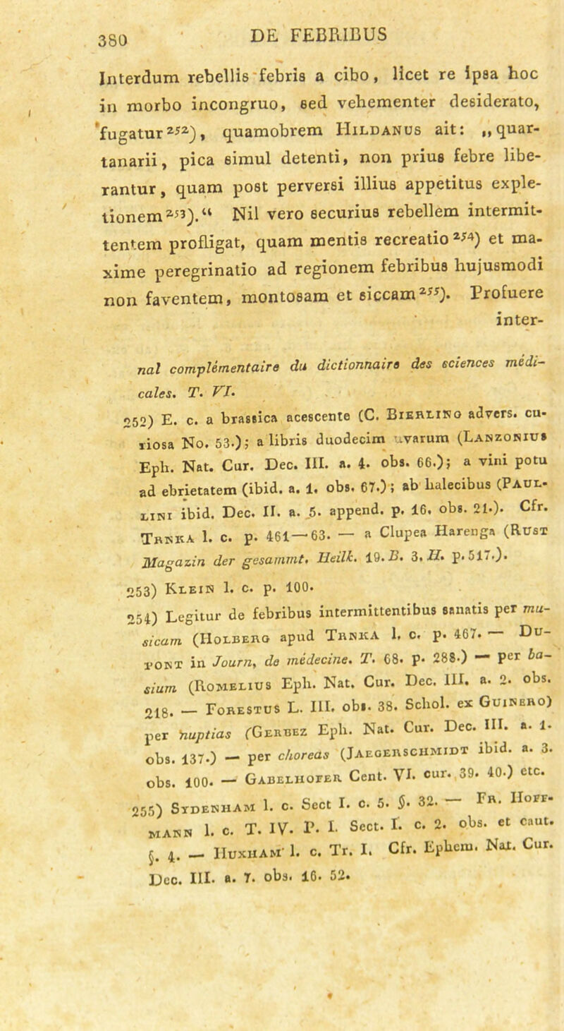 Interdum rebellis febris a cibo, licet re ipsa hoc in morbo incongruo, sed vehementer desiderato, fugaturz52), quamobrem IIildanus ait: „ quar- tanarii, pica simul detenti, non prius febre libe- rantur , quam post perversi illius appetitus exple- tionem a53).“ Nil vero securius rebellem intermit- tentem profligat, quam mentis recreatio2*4) et ma- xime peregrinatio ad regionem febribus hujusmodi non faventem, montosam et siccam2**). Xrofuere inter- na! compUmentaire du dictionnaire des Sciences medi- cales. T. VI. 252) E. c. a brassica acescente (C. BiERX-iNo advers. cu- riosa No. 53.); a libris duodecim .varum (Lanzoniu* Epb. Nat. Cur. Dec. III. a. 4- obs. 66.); a vini potu ad ebrietatem (ibid. a. 1. obs. 67.); ab balecibus (Paul- nm ibid. Dec. II. a. 5. append. p. 16. obs. 21.). Cfr. Tbkka 1. c. p. 461—63. — a Clupea Harenga (Rusi Magazin der gesammt. Ueilh. 19. E. 3. II. p. 51.0- 053) Klein 1. c. p. 100. 254) Legitur de febribus intermittentibus sanatis per mu- sicam (Holbero apud Tenka 1. c. p. 467. — Du- 1-ont in Journ, de medecine. T. 68. p* 288-) — Per ba- sium (Rowelius Epb. Nat. Cur. Dec. III. a. 2. obs. 218. — Forestus L. III. obi. 38. Schol. ex Guinero) per 'nuptias fGERBEz Epb. Nat. Cur. Dec. III. a. 1- obs. 137.) — per choreas (Jaeoerschmidt ibid. a. 3. obs. 100. — GabelhoeeR. Cent. Vb cur. 39. 40.) ctc. 255) Stdenham 1. c. Scct I. c. 5. $• 32. Fr. IIoff ' MAnH 1. c. T. IV. P- I. Sect. I. c. 2. obs. et caut. 5. 4. - Huxham' 1. c. Tr. I. Cfr. Epbcm. Nax. Cur. Dec. III. a. 7. obs. 16. 52.