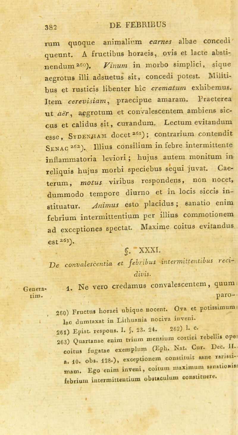 / 382 DE FEBRIBUS rum quoque animalium carnes albae concedi queunt. A fructibus horaeis, ovis et lacte absti- nendum260). Vinum in morbo simplici, sique aegrotus illi adsuetus sit, concedi potest. Militi- bus et rusticis libenter hic crematum exhibemus. Item cerevisiam, praecipue amaram. Fraeterea ut aer, aegrotum et convalescentem ambiens sic- cus et calidus sit, curandum. Lectum evitandum esse, SvDENfiAM docet261); contrarium contendit Senac 262). Illius consilium in febre intermittente inflammatoria leviori ; hujus autem monitum in reliquis hujus morbi speciebus sequi juvat. Cae- terum, motus viribus respondens, non nocet, dummodo tempore diurno et in locis siccis in- stituatur. Animus esto placidus; sanatio enim febrium intermittentium per illius commotionem ad exceptiones spectat. Maxime coitus evitandus est263). §. “XXXI. De convalescentia et febribus intermittentibus reci- l divis. eneTa- 1. Ne vero credamus convalescentem, quum tim. paro-- 260) Fructu» horaei ubique nocent. Ova et potissimum ■ » laC dumtaxat in Lilhuania nociva inveni. 261) Epist. respons. I. §. 23. 24. 202) 1« c- 263) Quartanae enim trium mensium cortici rebelli» ope- coitu» fugatae exemplum (Eph. Nat. Cur. Dee. JI. a. 10. ob». 128.), exceptionem constituit sane rarissi- mam. Ego enim inveni, coitum maximum sanatio*...- febrium intermittentium obitaculum constituere.