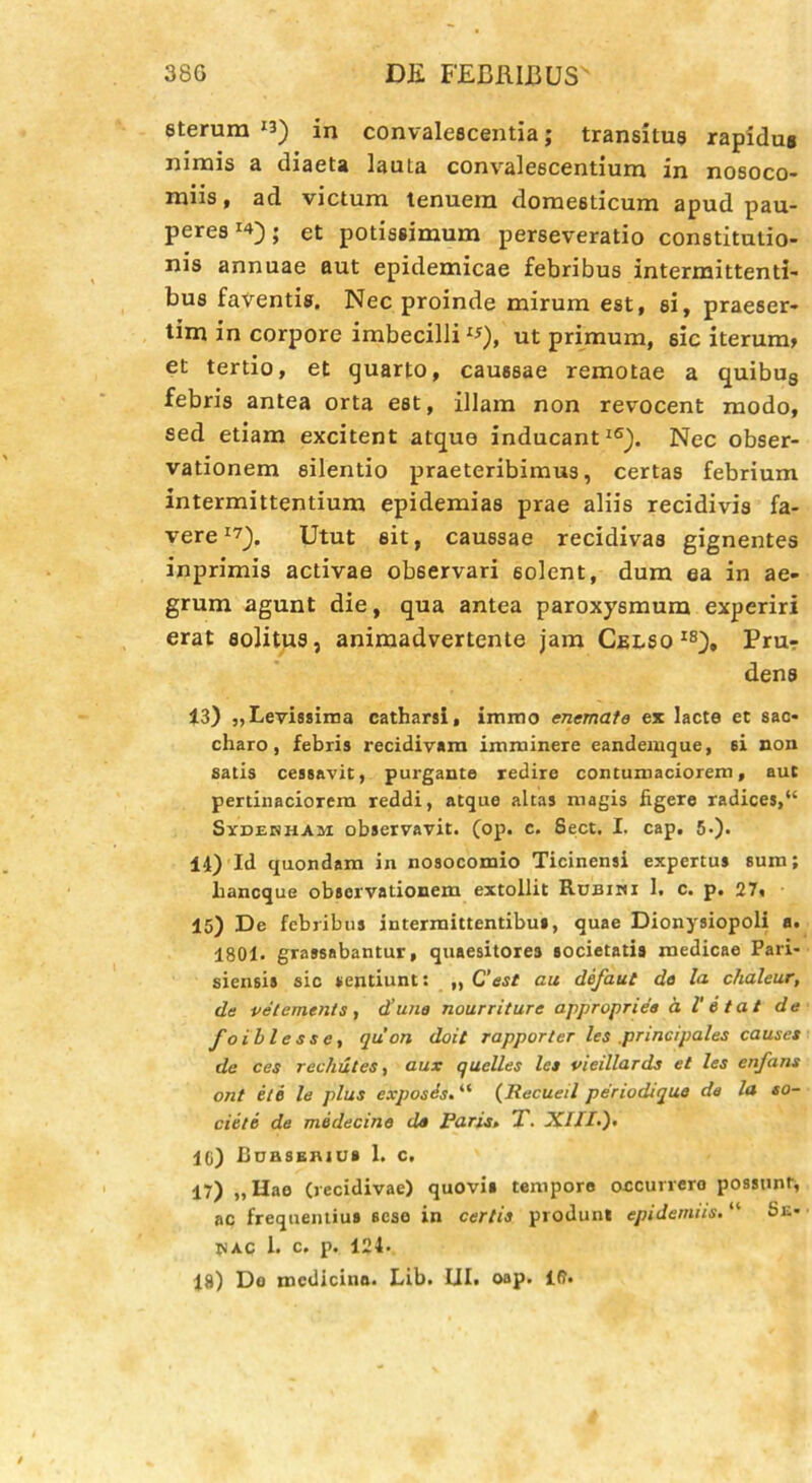 eterura *3) in convalescentia; transitus rapidus nimis a diaeta lauta convalescentium in nosoco- miis , ad victum tenuem domesticum apud pau- peres ; et potissimum perseveratio constitutio- nis annuae aut epidemicae febribus intermittenti- bus faventis. Nec proinde mirum est, si, praeser- tim in corpore imbecilli **), ut primum, sic iterum» et tertio, et quarto, caussae remotae a quibug febris antea orta est, illam non revocent modo, sed etiam excitent atque inducant16). Nec obser- vationem silentio praeteribimus, certas febrium intermittentium epidemias prae aliis recidivis fa- vere J7). Utut sit, caussae recidivas gignentes inprimis activae observari 6olent, dum ea in ae- grum agunt die, qua antea paroxysmum experiri erat solitus, animadvertente jam Celso18), Pru- dens 13) „ Levissima catharsi, immo enemate ex lacte et sac- charo, febris recidivam imminere eandemque, 6i non satis cessavit, purgante redire contumaciorem, aut pertinaciorem reddi, atque altas magis figere radices,“ Sxdehham observavit, (op. c. Sect. I. cap. 5.). 14) Id quondam in nosocomio Ticinensi expertus sum; liancque observationem extollit Rubihi 1. c. p. 27, 15) De febribus intermittentibus, quae Dionysiopoli a. 1801- grassabantur, quaesitores societatis medicae Pari- siensis sic sentiunt: „ C’est au defaut de la chaleur, de vetements , d’une nourriture appropriea a l' 6 tat de foiblesse, qu on doit rapporter les principales causes de ces recliutes, aux quelles les vieillards et les enfans ont e/e le plus expostis. “ (Recueil periodique de la so- cie/e de medecine de Paris» T. XIII.). 10) CnasEmut 1. c. 17) „ Hao (recidivae) quovis tempore occurrero possunt, ac frequentius sese in certis produnt epidemiis. “ Se- HAC 1. c. p. 124. 18) De medicino. Lib. III. oap. id.