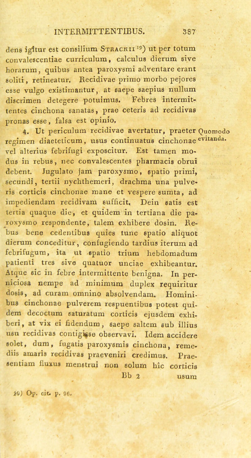 dens igitur est consilium Strackii I9) ut per totum convalescentiae curriculum, calculus dierum sive horarum, quibus antea paroxysmi adventare erant soliti , retineatur. Recidivae primo morbo pejores esse vulgo existimantur, at saepe saepius nullum discrimen detegere potuimus. Febres intermit- tentes cinchona sanatas, prae ceteris ad recidivas pronas e6se, falsa est opinio, 4. Ut periculum recidivae avertatur, praeter Quomodo regimen diaeteticum, usus continuatus cinchonae evitanda, vel alterius febrifugi exposcitur. Est tamen mo- dus in rebus, nec convalescentes pharmacis obrui debent. Jugulato jam paroxysmo, spatio primi, secundi, tertii nychthemeri, drachma una pulve- ris corticis cinchonae mane et vespere 6umta, ad impediendam recidivam 6ufficit, Dein eatis est tertia quaque die, et quidem in tertiana die pa- roxysmo respondente, talem exhibere dosin. Re- bus bene cedentibus quies tunc spatio aliquot dierum conceditur, confugiendo tardius iterum ad febrifugum, ita ut -spatio trium hebdomadum patienti tres sive quatuor unciae exhibeantur. Atque sic in febre intermittente benigna. In per- niciosa nempe ad minimum duplex requiritur dosis, ad curam omnino absolvendam. Homini- bus cinchonae pulverem respuentibus potest qui- dem decoctum saturatum corticis ejusdem exhi- beri, at vix ei fidendum, saepe saltem eub illius usu recidivas contigisse observavi. Idem accidere solet, dum, fugatis paroxysmis cinchona, reme- diis amaris recidivas praeveniri credimus. Prae- sentiam fluxus menstrui non solum hic corticis Bb 2 usum iti) Op. cit. p. 96.