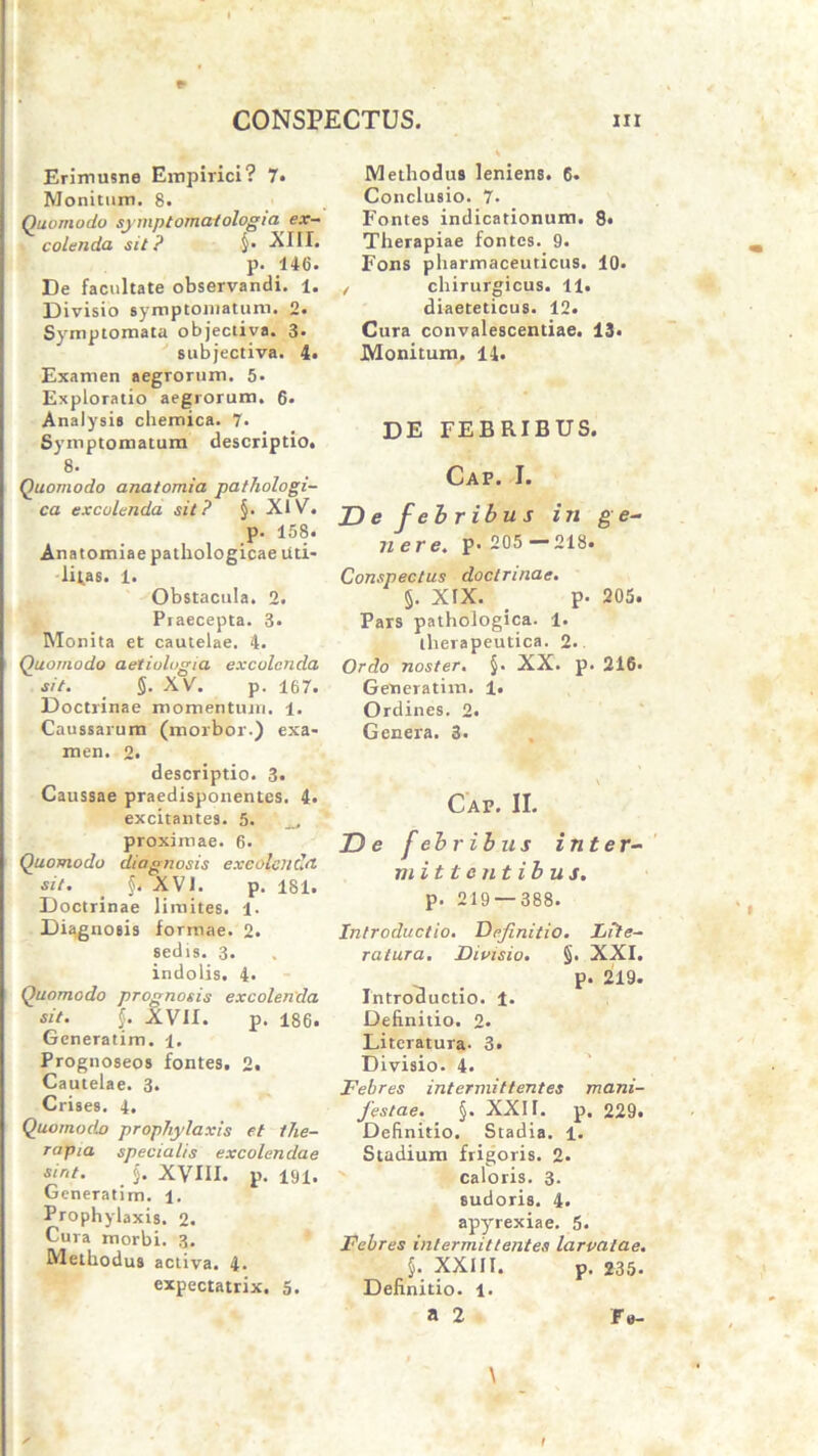 * Erimusne Empirici? 7. Monitum. 8. Quomodo sjniptomatologia ex- colenda sit? §• -XIII. p. 146. De facultate observandi. 1. Divisio symptomatum. 2. Symptomata objectiva. 3. subjectiva. 4. Examen aegrorum. 5- Exploratio aegrorum. 6> Analysis chemica. 7. Symptomatum descriptio. 8. Quomodo anatomia pathologi- ca excolenda sit? §. XIV. p. 158. Anatomiae pathologicae Uti- liias. 1. Obstacula. 2. Piaecepta. 3. Monita et cautelae. 4. Quomodo aetiologia excolenda sit. §. XV. p. 167. Doctrinae momentum. 1. Caussarum (morbor.) exa- men. 2. descriptio. 3. Caussae praedisponentes. 4. excitantes. 5. proximae. 6. Quomodo diagnosis excolenda sit. j, XVI. p. 181. Doctrinae limites. 1- Diagnosis formae. 2. sedis. 3. indolis. 4* Quomodo prognosis excolenda sit. §. XVII. p. 186. Generatim. i. Prognoseos fontes. 2. Cautelae. 3. Crises. 4. Quomodo prophylaxis et the- rapia specialis excolendae sint. $. XVIII. p. 191. Generatim. 1. Prophylaxis. 2. Cura morbi. 3. Methodus activa. 4. expectatrix. 5. Methodus leniens. 6. Conclusio. 7. Fontes indicationum. 8« Therapiae fontes. 9. Fons pharmaceuticus. 10. , chirurgicus. 11. diaeteticus. 12. Cura convalescentiae. 13* Monitum, 14. DE FEBRIBUS. Cap. I. De febribus in ge- nere. P> 205 —218, Conspectus doctrinae. §. XIX. . p. 205. Pars pathologica. 1. therapeutica. 2. Ordo noster. §. XX. p. 216. Generatim. 1. Ordines. 2. Genera. 3. Cap. II. De febribus inter- mittentibus. p. 219 — 388. Introductio. Definitio. Lile- ratura. Divisio. §. XXI. p. 219. Introductio. 1. Definitio. 2. Literatura- 3. Divisio. 4. Febres intermittentes mani- festae. §. XXII. p. 229. Definitio. Stadia. ±. Stadium frigoris. 2. caloris. 3. sudoris. 4. apyrexiae. 5. Febres intermittentes larvatae. §• XXIII. p. 235. Definitio. 1. a 2 Fe- \ t