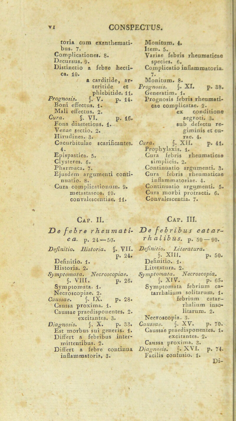 tori» cura exnnthernati- bus. 7. Complicatione». 8* Decursus. 9. Distinctio a febre liecib- ca. 10. a carditide, ar- teritide et phlebitide. 11. Prognosis. j. V. p. 14. Boni effectus. 1. Mali effectus. 2. Cura. 5. VI. p. 16. Fons diaeteticus. 1. Venae sectio. 2. Hirudines. 3. Cucurbitulae scarificantes. 4. Epispastica. 5. Clysteres. 6. Phnrmaca. 7. Ej usdem argumenti conti- nuatio. 8. Cura complicationum. 9. metastaseos. 10. convalescentiae. 11. Gap. II. D e feb r e rheumati- ca. p. 24 — 50. Definitio. Historia. §. VII. P’ 24. Definitio. 1. Historia. 2. Symptomata. Necroscopiae. $. VIII. P- 26 Symptomata. 1. Necroscopiae. 2* Caussae. §. IX. p. 28 Caussa proxima. 1. Caussae praedisponcntes. 2* excitantes. 3. Diagnosis. §. X. p. 33. Est morbus sui generis. 1. Differt a febribus inter- mittentibus. 2. Differt a febre continua inflammatoria, 3. Monitum. 4. Item. 5. Variae febris rheumaticae speciet. 6. Complicatio inflammatoria. 7. Monitum. 8. Prognosis. J. XI. p. 38. (jeneratim. i. Prognosis febri» rheumati- cae complicatae. 2. ex conditione aegroti. 3. sub defectu re- gimini» et cu- rae. 4. Cura. f. XII. p. 41. Prophylaxis. 1. Cura febris rheumaticae simplicis. 2. Continuatio argumenti. 3. Cura febris rheumaticae inflammatoriae. 4. Continuatio argumenti. 5. Cura morbi protracti. 6. Convalescentia. 7. Cap. III. De febribus catar- rhalibus. p. 50 —90. Definitio. Literatura. §. XIII. p. 50. Definitio. 1. Liter.atura. 2. Symptomata. Necroscopia. §. XIV. p. 65. Symptomata febrium ca- tarrhalium solitarum. 1. febrium catar- rliatium inso- litarum. 2. Necroscopia. 3. Caussae. §. XV. p. 70. Caussae praedisponentes. 1. excitantes. 2. Caussa proxima. 3. Diagnosis. f. X\ I. p. 74- Facilis confusio, l. Di-