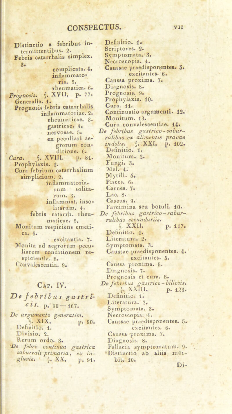 Di»tinctio a febribus in- termittentibus. 2. Febris catarrhalis simplex. complicata. 4« inflammato- ria. 5. rbenmatica. 6. Prognosis» §• XVII. p« 77* Generalia, 1. Prognosis febris catarrhalis inflammatoriae. 2. rheumaticae. 3. gastricae. 4. nervosae. 5* ex peculiari ae- grorum con- ditione. 6- Cura. §. XVIII. p. 81. Prophylaxis. 1. Cura febrium catarrhalium simplicium. 2. inflammatoria- rum solita- rum. 3. infla mmat. inso- litarum. 4. febris catarrh. rheu- maticae. 5. Monitum respiciens emeti- ca. 6. excitantia. 7. Monita ad aegrorum pecu- liarem conditionem re- spicientia. 8. Convalescentia. 9. Cap. IV. De febribus gastri- cis. p.'90 —167. De argumento generatim. XIX. p. 90. Definitio. 1. Divisio. 2. Kerum ordo. 3. De febre continua gastrica saburrali primaria, ex in- gluvie. §. XX. p. 91. Definitio. 1. Scriptores. 2. Symptomata. 3. Necioscopia. 4. Caussae praedisponentes. 5. excitantes. 6. Caussa proxima. 7« Diagnosis. 8. Prognosis. 9. Prophylaxis. 10- Cura. 11. Continuatio argumenti. 12. Monitum. 13. Cura convalescentiae. 14. De febribus gastrico-sabur- ralibus ex alimentis pravae indolis. §. XXI. p. 102» Definitio. 1. Monitum. 2. Vungi. 3. Mei. 4. Mytili. 5t Pisces. 6. Carnes. 7« Lac. 8. Caseus. 9. Farcimina seu botuli. 10« De febribus gastrico - sabur- ralibus secundariis. § XXII. p. 117. Definitio. 1. Literatura. 2. Symptomata. 3. Caussae praedisponentes. 4. excitantes. 5. Caussa proxima. 6* Diagnosis. 7. Prognosis et cura. 8. De febribus gastrico - biliosis. §. XXIII. p. 123. Definitio. 1. Literatura. 2. Symptomata. 3. Necroscopia. 4- Caussae praedisponentes. 5. excitantes. 6. Caussa pToxima. 7. Diagnosis. 8. Fallacia symptomatum. 9. Distinctio ab aliis mor- bis. 10.