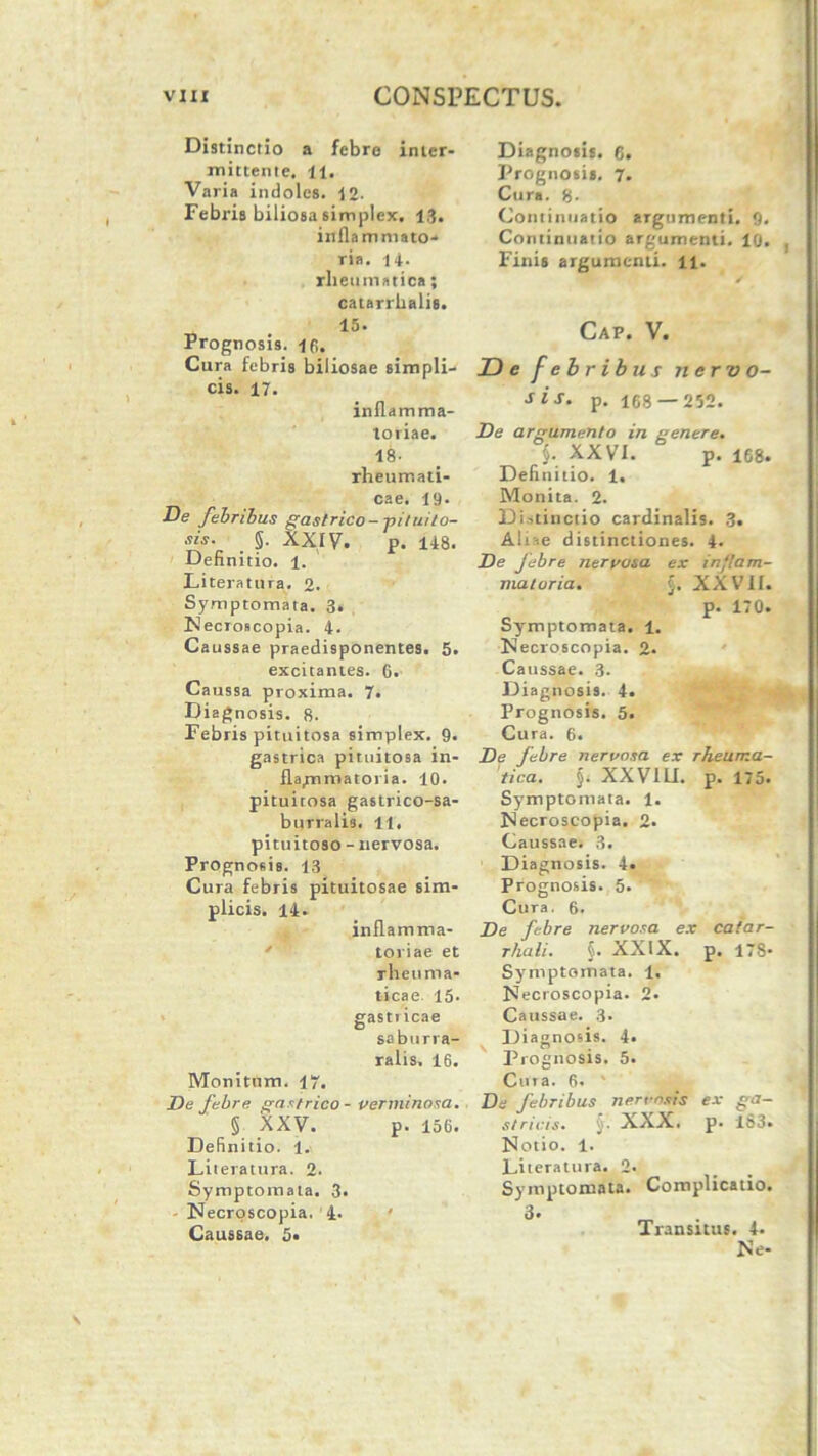 Distinctio a febre inter- mittente. ii. Varia indoles. 12- Febris biliosa simplex. 13. inflammato- ria. 14. rheumatica; catarrhalis. 15* Prognosis, 16. Cura febris biliosae simpli- cis. 17. inflamma- toriae. 18- rheumati- cae. 19- De febribus gastrico- pituito- sis. _ §. XXIv. p. 148. Definitio. 1. Literatura. 2. Symptomata. 3- Necroscopia. 4. Caussae praedisponentes. 5. excitantes. 6. Caussa proxima. 7. Diagnosis. 8. Febris pituitosa simplex. 9. gastrica pituitosa in- flammatoria. 10. pituitosa gastrico-sa- burralis. 11. pituitoso - nervosa. Prognosis. 13 Cura febris pituitosae sim- plicis. 14. inflamma- toriae et rheuma- ticae 15. gastricae saburra- ralis, 16. Monitum. 17. De febre gastrico - verminosa. § XXV. p. 156. Definitio, i. Literatura. 2. Symptomata. 3. - Necroscopia. 4. Caussae. 5« Diagnosis. 6. Prognosis. 7. Cura. 8- Continuatio argumenti. 9. Continuatio argumenti. 10. Finis argumenti. 11. Cap. V. JD e f e b r ibus nervo- sis. p. 168 —252. De argumento in genere. §. XXVI. p. 168. Definitio. 1. Monita. 2. Di.tinctio cardinalis. 3. Aliae distinctiones. 4. De febre nervosa ex inflam- matoria. J. XXVII. p. 170. Symptomata. 1. Necroscopia. %. Caussae. 3. ^, Diagnosis. 4. Prognosis. 5. Cura. 6. De febre nervosa ex rheuma- tica. §. XXV1L1. p. 175. Symptomata. 1. Necroscopia. 2. Caussae. 3. Diagnosis. 4. Prognosis. 5. Cura. 6. De febre nervosa ex catar- rhali. §. XXIX. p. 178- Symptomata. 1. Necroscopia. 2* Caussae. 3. Diagnosis. 4. Prognosis. 5. Cura. 6. ' De febribus nervosis ex ga- stricis. § ■ XXX. p. 183* Notio. 1. Literatura. 2. Symptomata. Complicatio. 3. _ Transitus. 4. Ne-